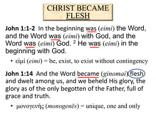 CHRIST BECAME
FLESH
John 1:1-2 In the beginning was (eimi) the Word,
and the Word was (eimi) with God, and the
Word was (eimi) God. 2 He was (eimi) in the
beginning with God.
• εἰμί (eimi) = be, exist, to exist without contingency
John 1:14 And the Word became (ginomai) flesh
and dwelt among us, and we beheld His glory, the
glory as of the only begotten of the Father, full of
grace and truth.
• μονογενής (monogenēs) = unique, one and only
 