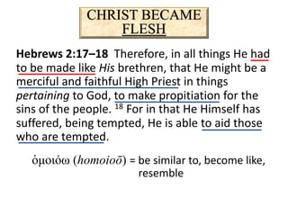 CHRIST BECAME
FLESH
Hebrews 2:17–18 Therefore, in all things He had
to be made like His brethren, that He might be a
merciful and faithful High Priest in things
pertaining to God, to make propitiation for the
sins of the people. 18 For in that He Himself has
suffered, being tempted, He is able to aid those
who are tempted.
ὁμοιόω (homoioō) = be similar to, become like,
resemble
 