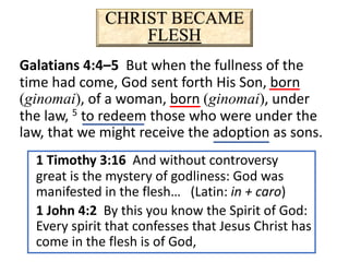 CHRIST BECAME
FLESH
Galatians 4:4–5 But when the fullness of the
time had come, God sent forth His Son, born
(ginomai), of a woman, born (ginomai), under
the law, 5 to redeem those who were under the
law, that we might receive the adoption as sons.
1 Timothy 3:16 And without controversy
great is the mystery of godliness: God was
manifested in the flesh… (Latin: in + caro)
1 John 4:2 By this you know the Spirit of God:
Every spirit that confesses that Jesus Christ has
come in the flesh is of God,
 