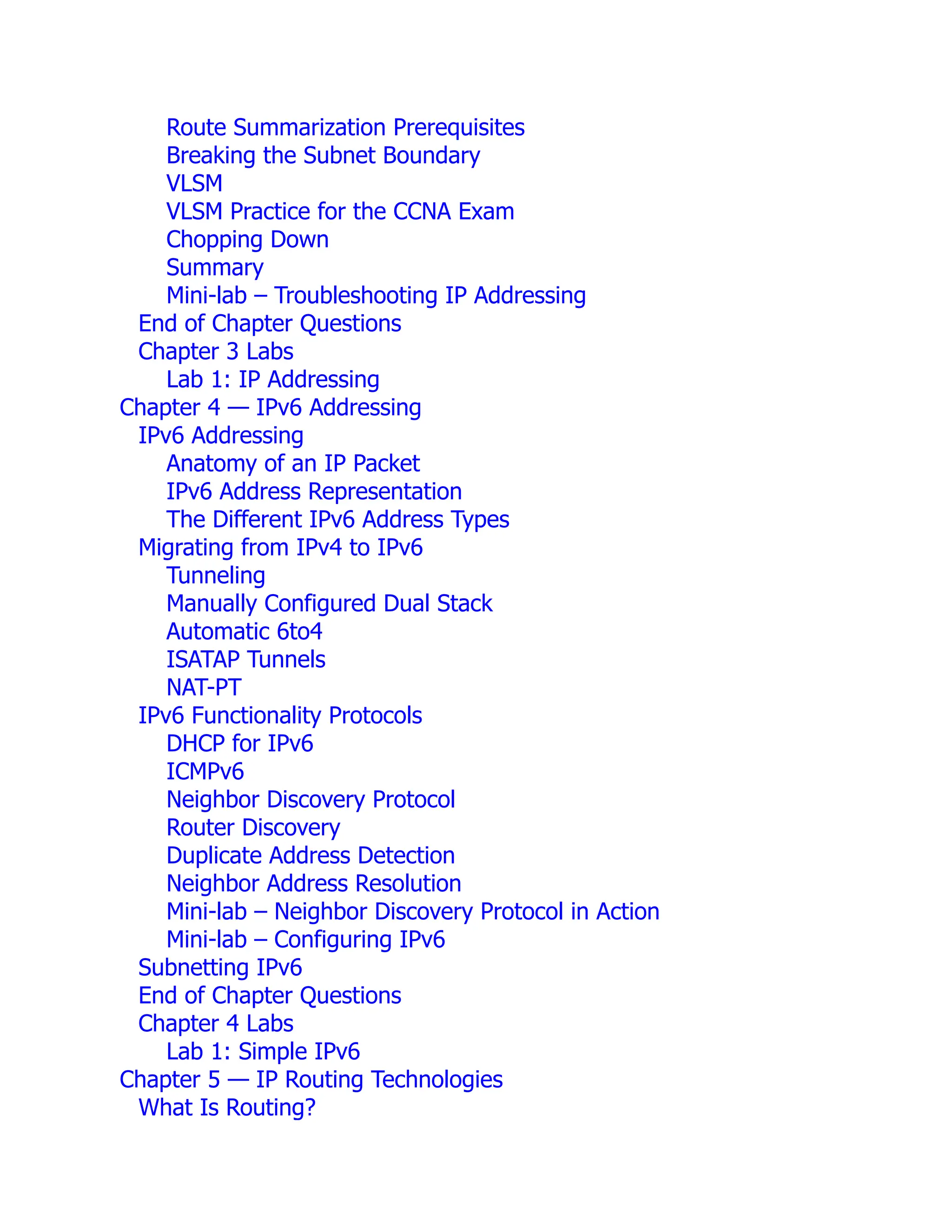 Route Summarization Prerequisites
Breaking the Subnet Boundary
VLSM
VLSM Practice for the CCNA Exam
Chopping Down
Summary
Mini-lab – Troubleshooting IP Addressing
End of Chapter Questions
Chapter 3 Labs
Lab 1: IP Addressing
Chapter 4 — IPv6 Addressing
IPv6 Addressing
Anatomy of an IP Packet
IPv6 Address Representation
The Different IPv6 Address Types
Migrating from IPv4 to IPv6
Tunneling
Manually Configured Dual Stack
Automatic 6to4
ISATAP Tunnels
NAT-PT
IPv6 Functionality Protocols
DHCP for IPv6
ICMPv6
Neighbor Discovery Protocol
Router Discovery
Duplicate Address Detection
Neighbor Address Resolution
Mini-lab – Neighbor Discovery Protocol in Action
Mini-lab – Configuring IPv6
Subnetting IPv6
End of Chapter Questions
Chapter 4 Labs
Lab 1: Simple IPv6
Chapter 5 — IP Routing Technologies
What Is Routing?
 