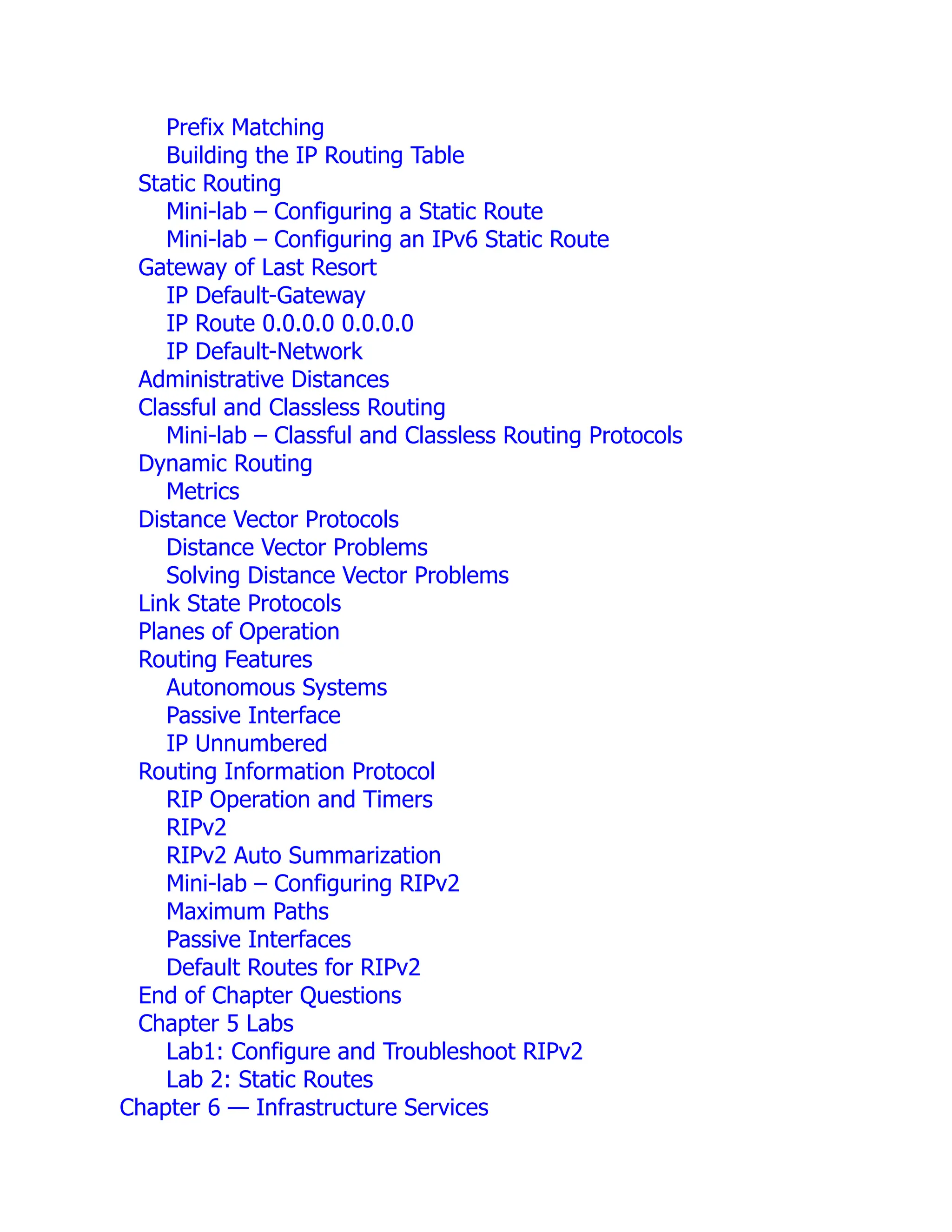 Prefix Matching
Building the IP Routing Table
Static Routing
Mini-lab – Configuring a Static Route
Mini-lab – Configuring an IPv6 Static Route
Gateway of Last Resort
IP Default-Gateway
IP Route 0.0.0.0 0.0.0.0
IP Default-Network
Administrative Distances
Classful and Classless Routing
Mini-lab – Classful and Classless Routing Protocols
Dynamic Routing
Metrics
Distance Vector Protocols
Distance Vector Problems
Solving Distance Vector Problems
Link State Protocols
Planes of Operation
Routing Features
Autonomous Systems
Passive Interface
IP Unnumbered
Routing Information Protocol
RIP Operation and Timers
RIPv2
RIPv2 Auto Summarization
Mini-lab – Configuring RIPv2
Maximum Paths
Passive Interfaces
Default Routes for RIPv2
End of Chapter Questions
Chapter 5 Labs
Lab1: Configure and Troubleshoot RIPv2
Lab 2: Static Routes
Chapter 6 — Infrastructure Services
 