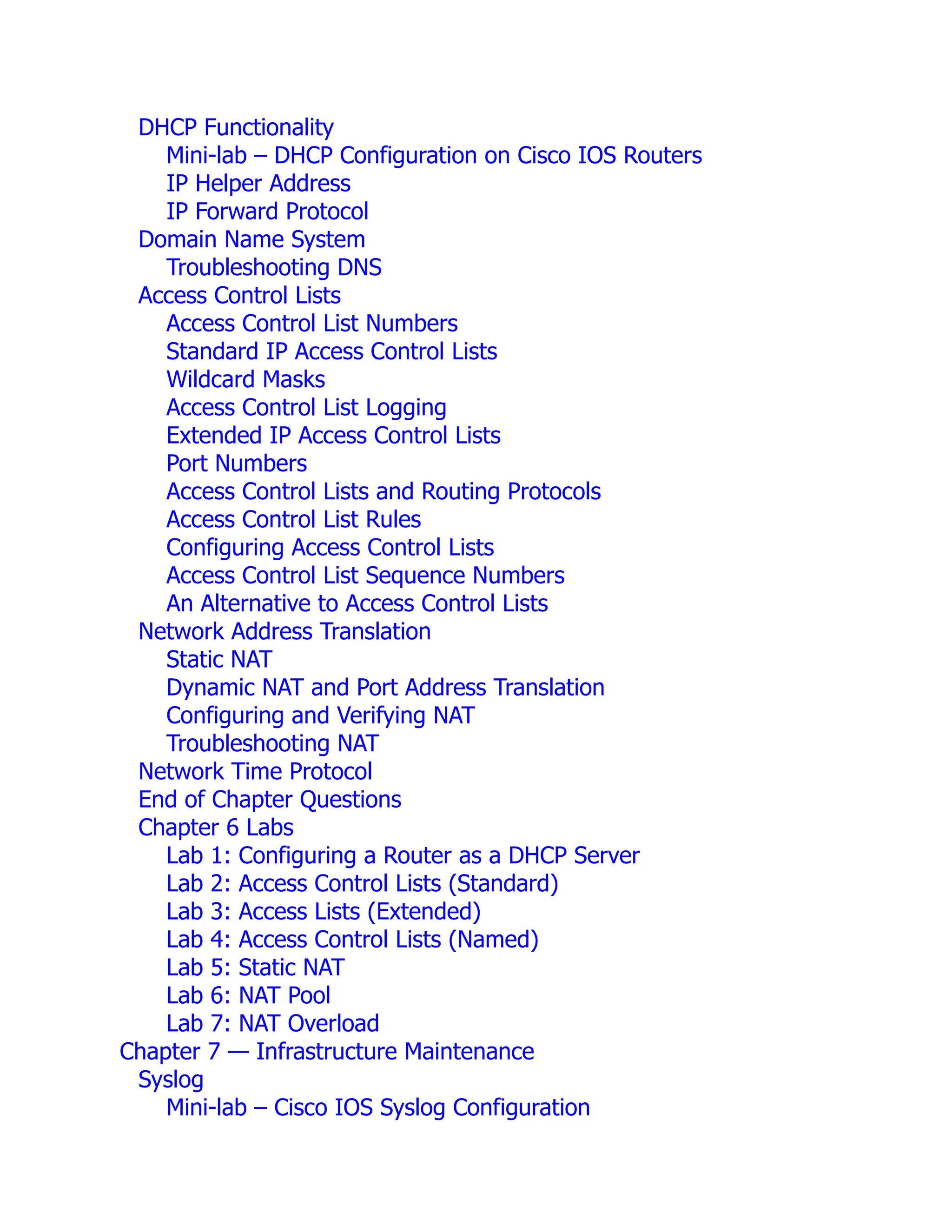 DHCP Functionality
Mini-lab – DHCP Configuration on Cisco IOS Routers
IP Helper Address
IP Forward Protocol
Domain Name System
Troubleshooting DNS
Access Control Lists
Access Control List Numbers
Standard IP Access Control Lists
Wildcard Masks
Access Control List Logging
Extended IP Access Control Lists
Port Numbers
Access Control Lists and Routing Protocols
Access Control List Rules
Configuring Access Control Lists
Access Control List Sequence Numbers
An Alternative to Access Control Lists
Network Address Translation
Static NAT
Dynamic NAT and Port Address Translation
Configuring and Verifying NAT
Troubleshooting NAT
Network Time Protocol
End of Chapter Questions
Chapter 6 Labs
Lab 1: Configuring a Router as a DHCP Server
Lab 2: Access Control Lists (Standard)
Lab 3: Access Lists (Extended)
Lab 4: Access Control Lists (Named)
Lab 5: Static NAT
Lab 6: NAT Pool
Lab 7: NAT Overload
Chapter 7 — Infrastructure Maintenance
Syslog
Mini-lab – Cisco IOS Syslog Configuration
 