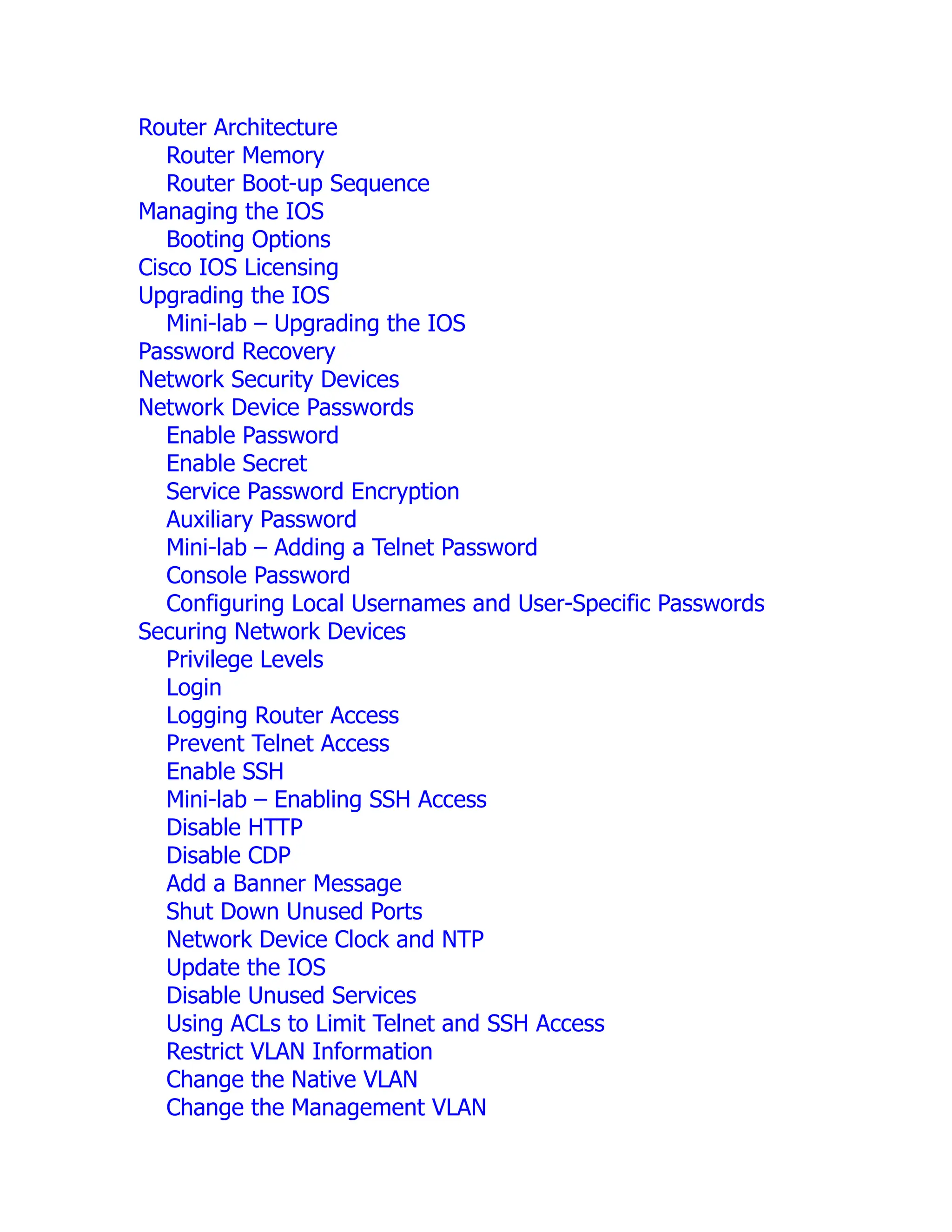 Router Architecture
Router Memory
Router Boot-up Sequence
Managing the IOS
Booting Options
Cisco IOS Licensing
Upgrading the IOS
Mini-lab – Upgrading the IOS
Password Recovery
Network Security Devices
Network Device Passwords
Enable Password
Enable Secret
Service Password Encryption
Auxiliary Password
Mini-lab – Adding a Telnet Password
Console Password
Configuring Local Usernames and User-Specific Passwords
Securing Network Devices
Privilege Levels
Login
Logging Router Access
Prevent Telnet Access
Enable SSH
Mini-lab – Enabling SSH Access
Disable HTTP
Disable CDP
Add a Banner Message
Shut Down Unused Ports
Network Device Clock and NTP
Update the IOS
Disable Unused Services
Using ACLs to Limit Telnet and SSH Access
Restrict VLAN Information
Change the Native VLAN
Change the Management VLAN
 