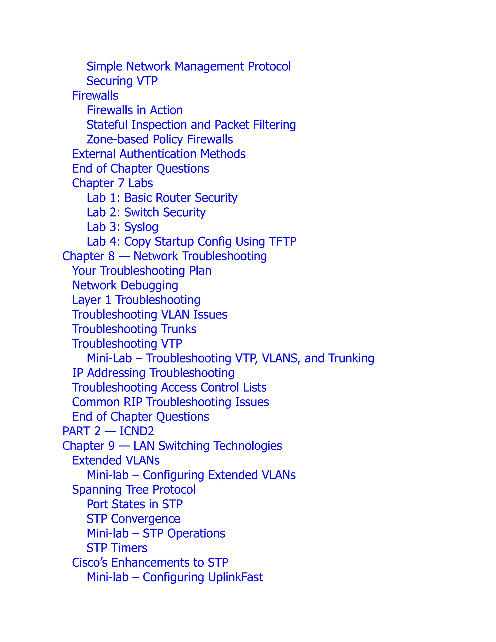 Simple Network Management Protocol
Securing VTP
Firewalls
Firewalls in Action
Stateful Inspection and Packet Filtering
Zone-based Policy Firewalls
External Authentication Methods
End of Chapter Questions
Chapter 7 Labs
Lab 1: Basic Router Security
Lab 2: Switch Security
Lab 3: Syslog
Lab 4: Copy Startup Config Using TFTP
Chapter 8 — Network Troubleshooting
Your Troubleshooting Plan
Network Debugging
Layer 1 Troubleshooting
Troubleshooting VLAN Issues
Troubleshooting Trunks
Troubleshooting VTP
Mini-Lab – Troubleshooting VTP, VLANS, and Trunking
IP Addressing Troubleshooting
Troubleshooting Access Control Lists
Common RIP Troubleshooting Issues
End of Chapter Questions
PART 2 — ICND2
Chapter 9 — LAN Switching Technologies
Extended VLANs
Mini-lab – Configuring Extended VLANs
Spanning Tree Protocol
Port States in STP
STP Convergence
Mini-lab – STP Operations
STP Timers
Cisco’s Enhancements to STP
Mini-lab – Configuring UplinkFast
 