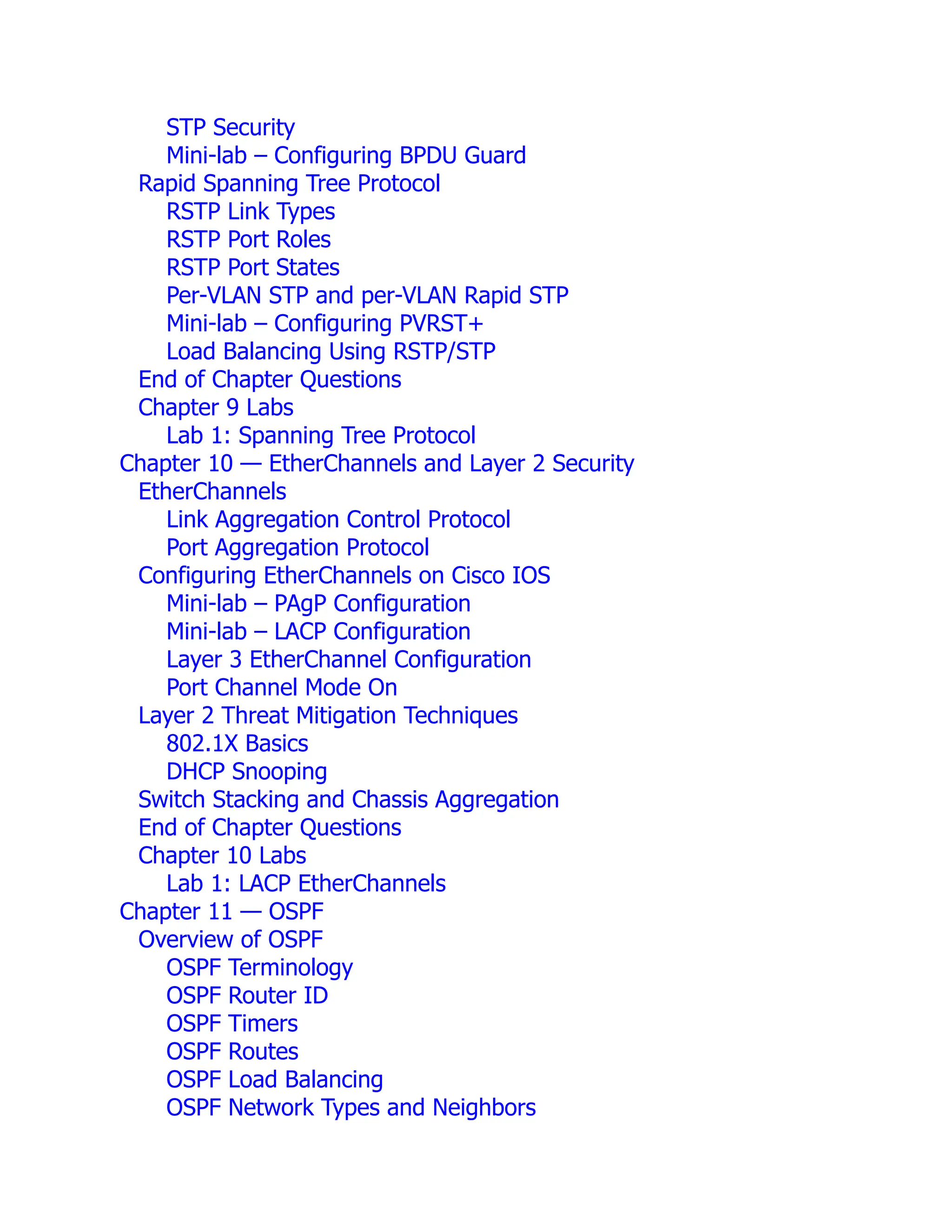 STP Security
Mini-lab – Configuring BPDU Guard
Rapid Spanning Tree Protocol
RSTP Link Types
RSTP Port Roles
RSTP Port States
Per-VLAN STP and per-VLAN Rapid STP
Mini-lab – Configuring PVRST+
Load Balancing Using RSTP/STP
End of Chapter Questions
Chapter 9 Labs
Lab 1: Spanning Tree Protocol
Chapter 10 — EtherChannels and Layer 2 Security
EtherChannels
Link Aggregation Control Protocol
Port Aggregation Protocol
Configuring EtherChannels on Cisco IOS
Mini-lab – PAgP Configuration
Mini-lab – LACP Configuration
Layer 3 EtherChannel Configuration
Port Channel Mode On
Layer 2 Threat Mitigation Techniques
802.1X Basics
DHCP Snooping
Switch Stacking and Chassis Aggregation
End of Chapter Questions
Chapter 10 Labs
Lab 1: LACP EtherChannels
Chapter 11 — OSPF
Overview of OSPF
OSPF Terminology
OSPF Router ID
OSPF Timers
OSPF Routes
OSPF Load Balancing
OSPF Network Types and Neighbors
 