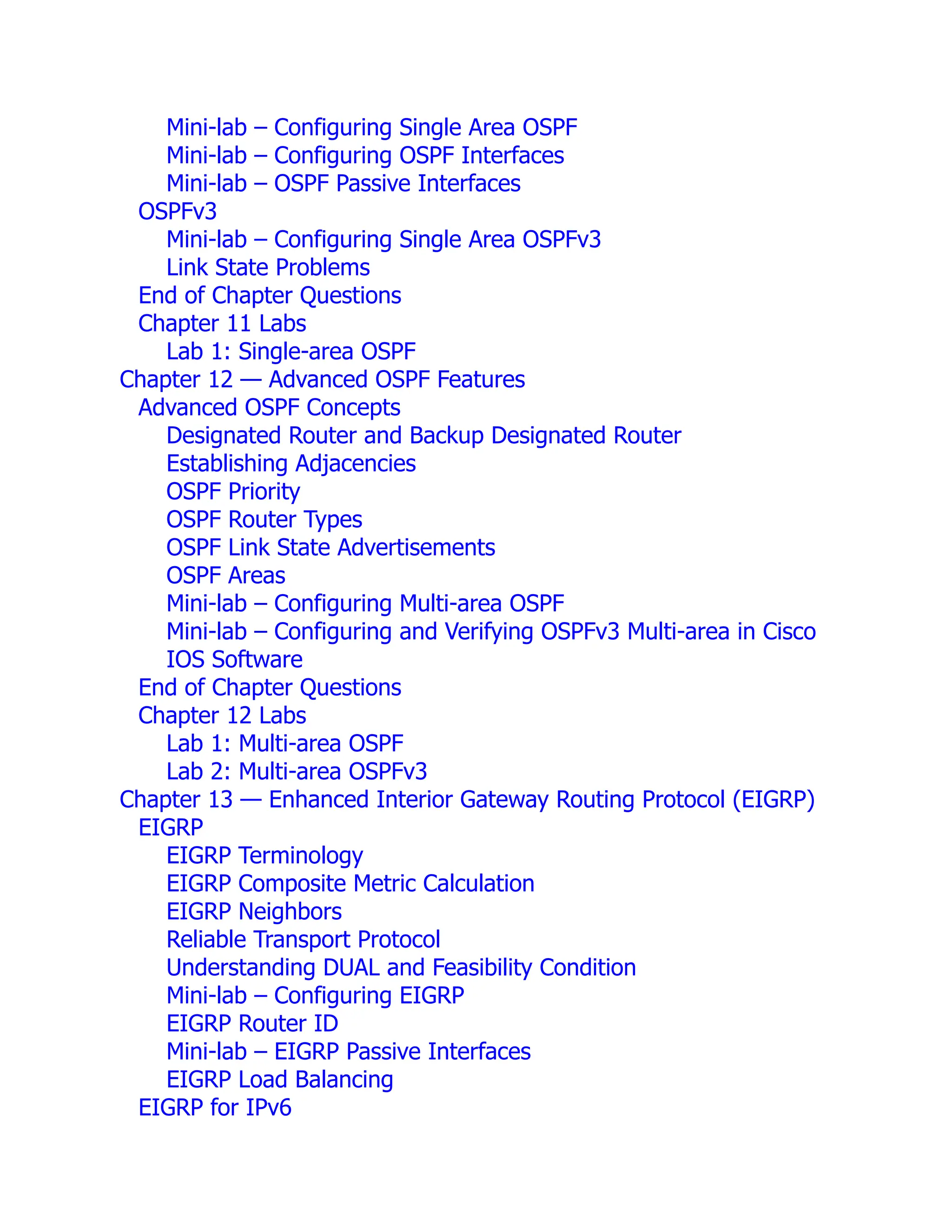 Mini-lab – Configuring Single Area OSPF
Mini-lab – Configuring OSPF Interfaces
Mini-lab – OSPF Passive Interfaces
OSPFv3
Mini-lab – Configuring Single Area OSPFv3
Link State Problems
End of Chapter Questions
Chapter 11 Labs
Lab 1: Single-area OSPF
Chapter 12 — Advanced OSPF Features
Advanced OSPF Concepts
Designated Router and Backup Designated Router
Establishing Adjacencies
OSPF Priority
OSPF Router Types
OSPF Link State Advertisements
OSPF Areas
Mini-lab – Configuring Multi-area OSPF
Mini-lab – Configuring and Verifying OSPFv3 Multi-area in Cisco
IOS Software
End of Chapter Questions
Chapter 12 Labs
Lab 1: Multi-area OSPF
Lab 2: Multi-area OSPFv3
Chapter 13 — Enhanced Interior Gateway Routing Protocol (EIGRP)
EIGRP
EIGRP Terminology
EIGRP Composite Metric Calculation
EIGRP Neighbors
Reliable Transport Protocol
Understanding DUAL and Feasibility Condition
Mini-lab – Configuring EIGRP
EIGRP Router ID
Mini-lab – EIGRP Passive Interfaces
EIGRP Load Balancing
EIGRP for IPv6
 