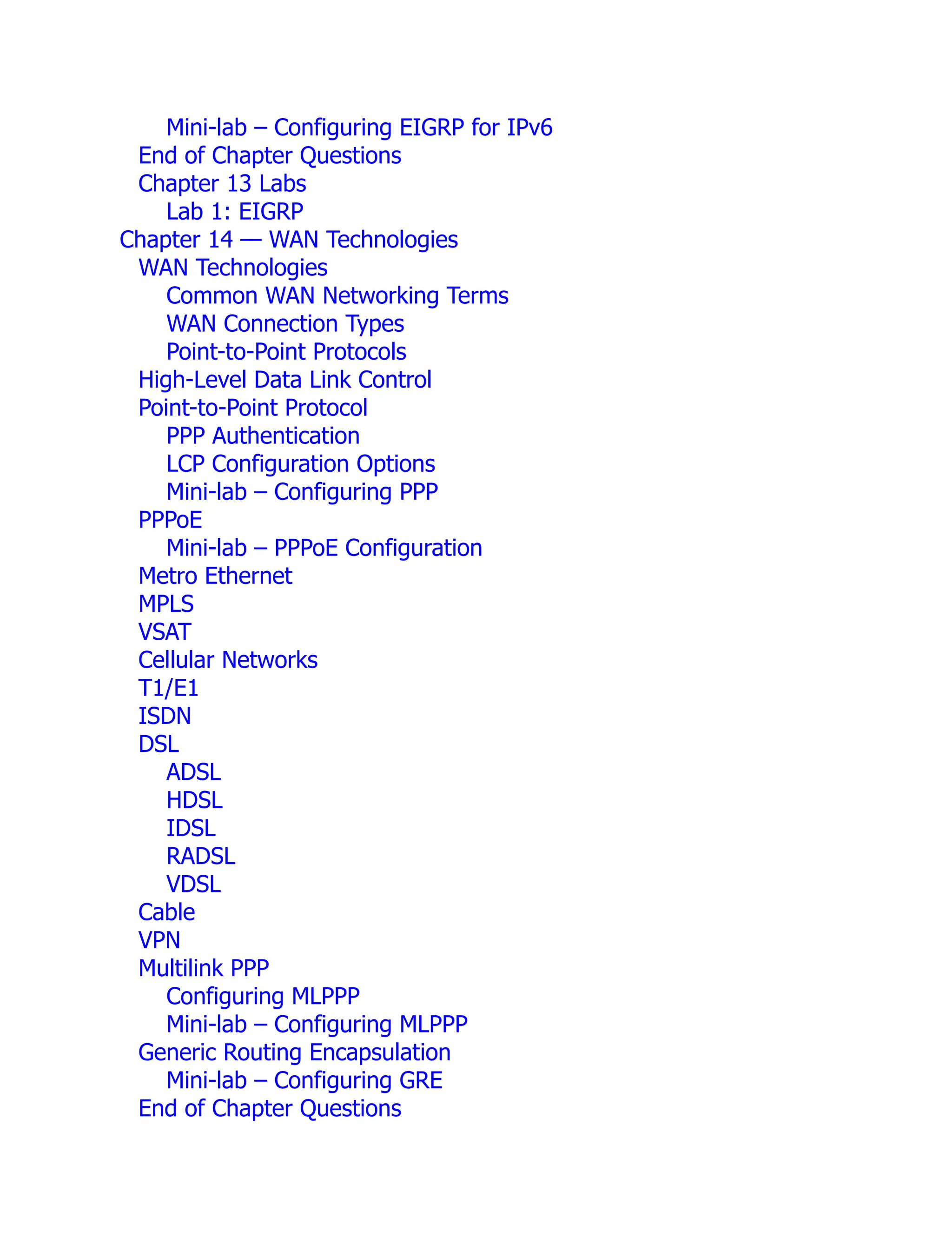 Mini-lab – Configuring EIGRP for IPv6
End of Chapter Questions
Chapter 13 Labs
Lab 1: EIGRP
Chapter 14 — WAN Technologies
WAN Technologies
Common WAN Networking Terms
WAN Connection Types
Point-to-Point Protocols
High-Level Data Link Control
Point-to-Point Protocol
PPP Authentication
LCP Configuration Options
Mini-lab – Configuring PPP
PPPoE
Mini-lab – PPPoE Configuration
Metro Ethernet
MPLS
VSAT
Cellular Networks
T1/E1
ISDN
DSL
ADSL
HDSL
IDSL
RADSL
VDSL
Cable
VPN
Multilink PPP
Configuring MLPPP
Mini-lab – Configuring MLPPP
Generic Routing Encapsulation
Mini-lab – Configuring GRE
End of Chapter Questions
 