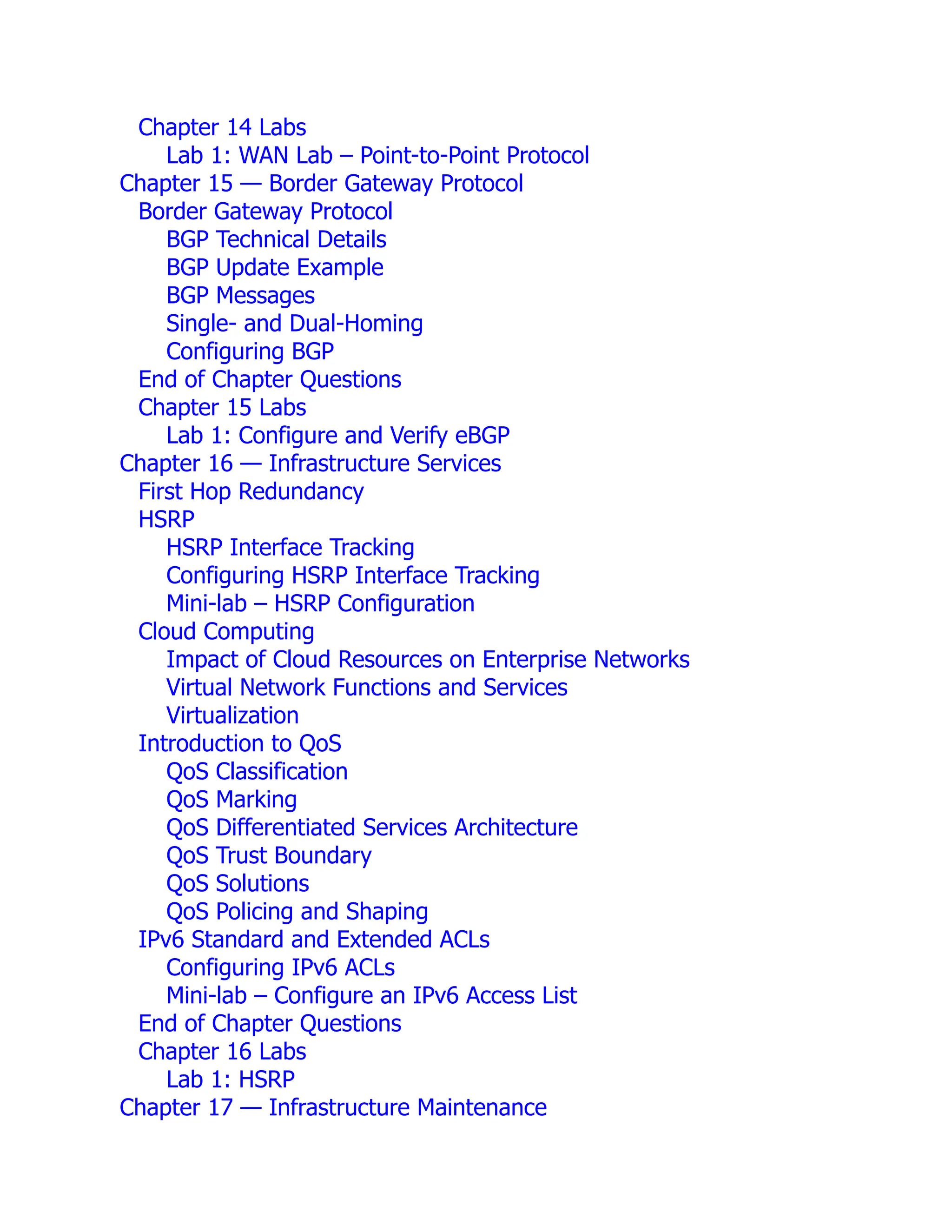 Chapter 14 Labs
Lab 1: WAN Lab – Point-to-Point Protocol
Chapter 15 — Border Gateway Protocol
Border Gateway Protocol
BGP Technical Details
BGP Update Example
BGP Messages
Single- and Dual-Homing
Configuring BGP
End of Chapter Questions
Chapter 15 Labs
Lab 1: Configure and Verify eBGP
Chapter 16 — Infrastructure Services
First Hop Redundancy
HSRP
HSRP Interface Tracking
Configuring HSRP Interface Tracking
Mini-lab – HSRP Configuration
Cloud Computing
Impact of Cloud Resources on Enterprise Networks
Virtual Network Functions and Services
Virtualization
Introduction to QoS
QoS Classification
QoS Marking
QoS Differentiated Services Architecture
QoS Trust Boundary
QoS Solutions
QoS Policing and Shaping
IPv6 Standard and Extended ACLs
Configuring IPv6 ACLs
Mini-lab – Configure an IPv6 Access List
End of Chapter Questions
Chapter 16 Labs
Lab 1: HSRP
Chapter 17 — Infrastructure Maintenance
 