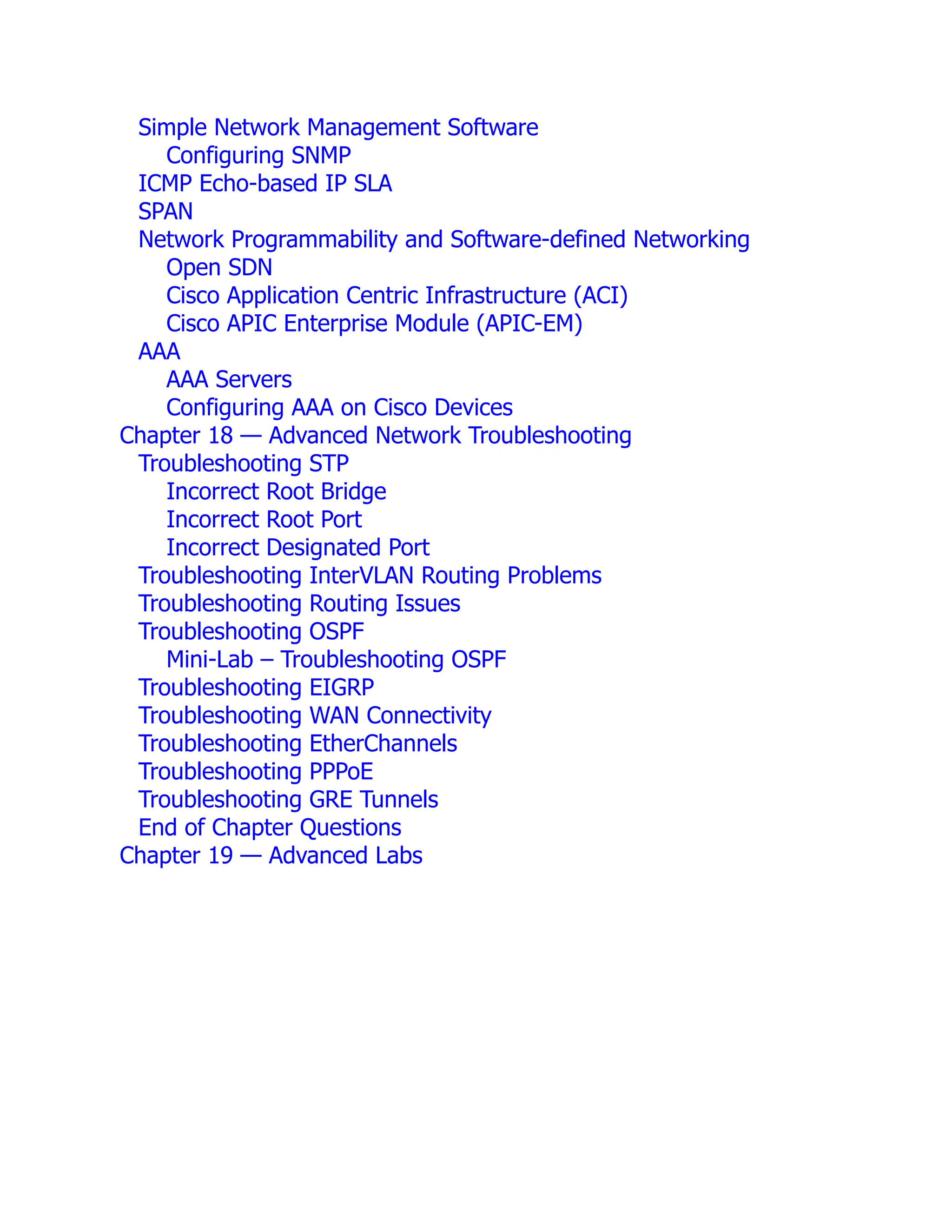 Simple Network Management Software
Configuring SNMP
ICMP Echo-based IP SLA
SPAN
Network Programmability and Software-defined Networking
Open SDN
Cisco Application Centric Infrastructure (ACI)
Cisco APIC Enterprise Module (APIC-EM)
AAA
AAA Servers
Configuring AAA on Cisco Devices
Chapter 18 — Advanced Network Troubleshooting
Troubleshooting STP
Incorrect Root Bridge
Incorrect Root Port
Incorrect Designated Port
Troubleshooting InterVLAN Routing Problems
Troubleshooting Routing Issues
Troubleshooting OSPF
Mini-Lab – Troubleshooting OSPF
Troubleshooting EIGRP
Troubleshooting WAN Connectivity
Troubleshooting EtherChannels
Troubleshooting PPPoE
Troubleshooting GRE Tunnels
End of Chapter Questions
Chapter 19 — Advanced Labs
 