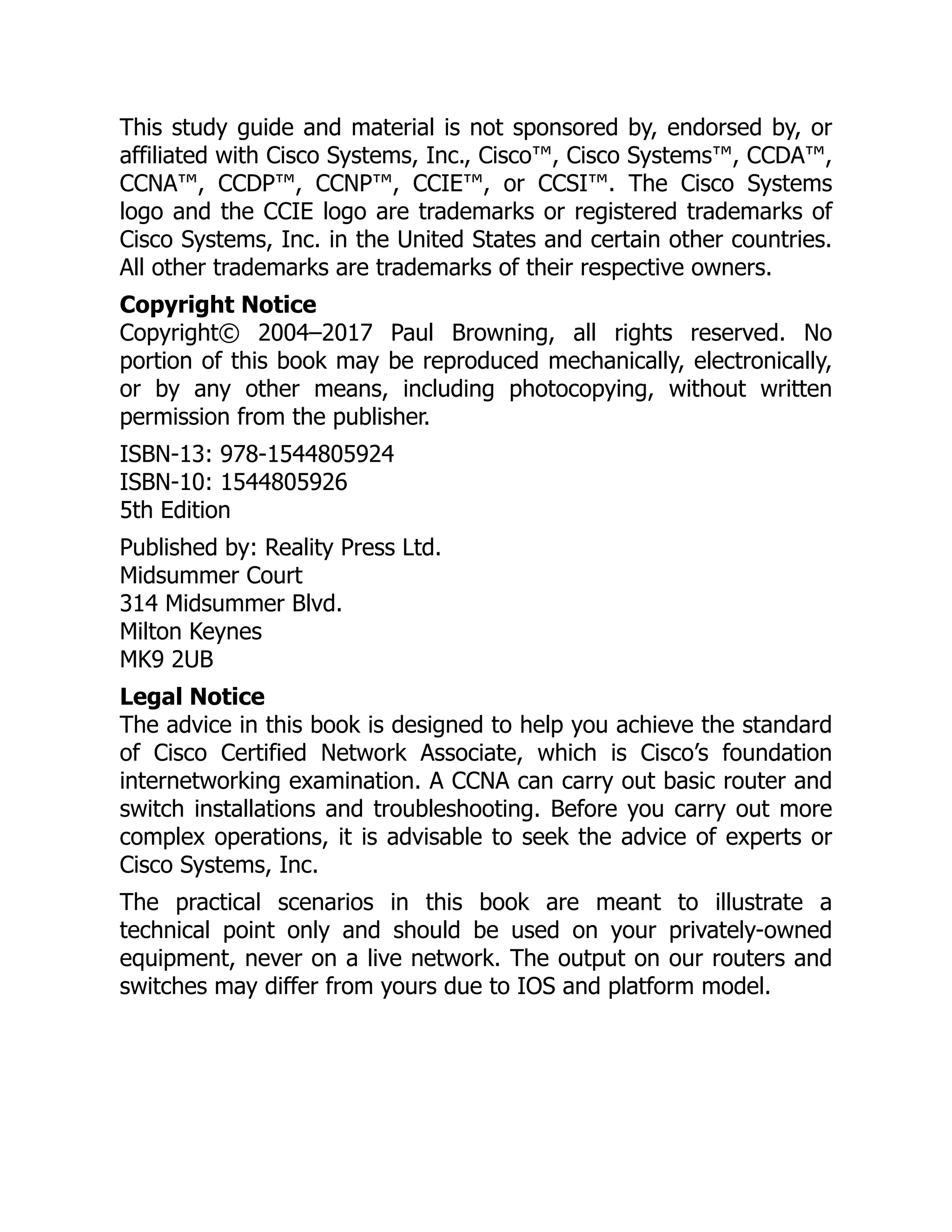 This study guide and material is not sponsored by, endorsed by, or
affiliated with Cisco Systems, Inc., Cisco™, Cisco Systems™, CCDA™,
CCNA™, CCDP™, CCNP™, CCIE™, or CCSI™. The Cisco Systems
logo and the CCIE logo are trademarks or registered trademarks of
Cisco Systems, Inc. in the United States and certain other countries.
All other trademarks are trademarks of their respective owners.
Copyright Notice
Copyright© 2004–2017 Paul Browning, all rights reserved. No
portion of this book may be reproduced mechanically, electronically,
or by any other means, including photocopying, without written
permission from the publisher.
ISBN-13: 978-1544805924
ISBN-10: 1544805926
5th Edition
Published by: Reality Press Ltd.
Midsummer Court
314 Midsummer Blvd.
Milton Keynes
MK9 2UB
Legal Notice
The advice in this book is designed to help you achieve the standard
of Cisco Certified Network Associate, which is Cisco’s foundation
internetworking examination. A CCNA can carry out basic router and
switch installations and troubleshooting. Before you carry out more
complex operations, it is advisable to seek the advice of experts or
Cisco Systems, Inc.
The practical scenarios in this book are meant to illustrate a
technical point only and should be used on your privately-owned
equipment, never on a live network. The output on our routers and
switches may differ from yours due to IOS and platform model.
 