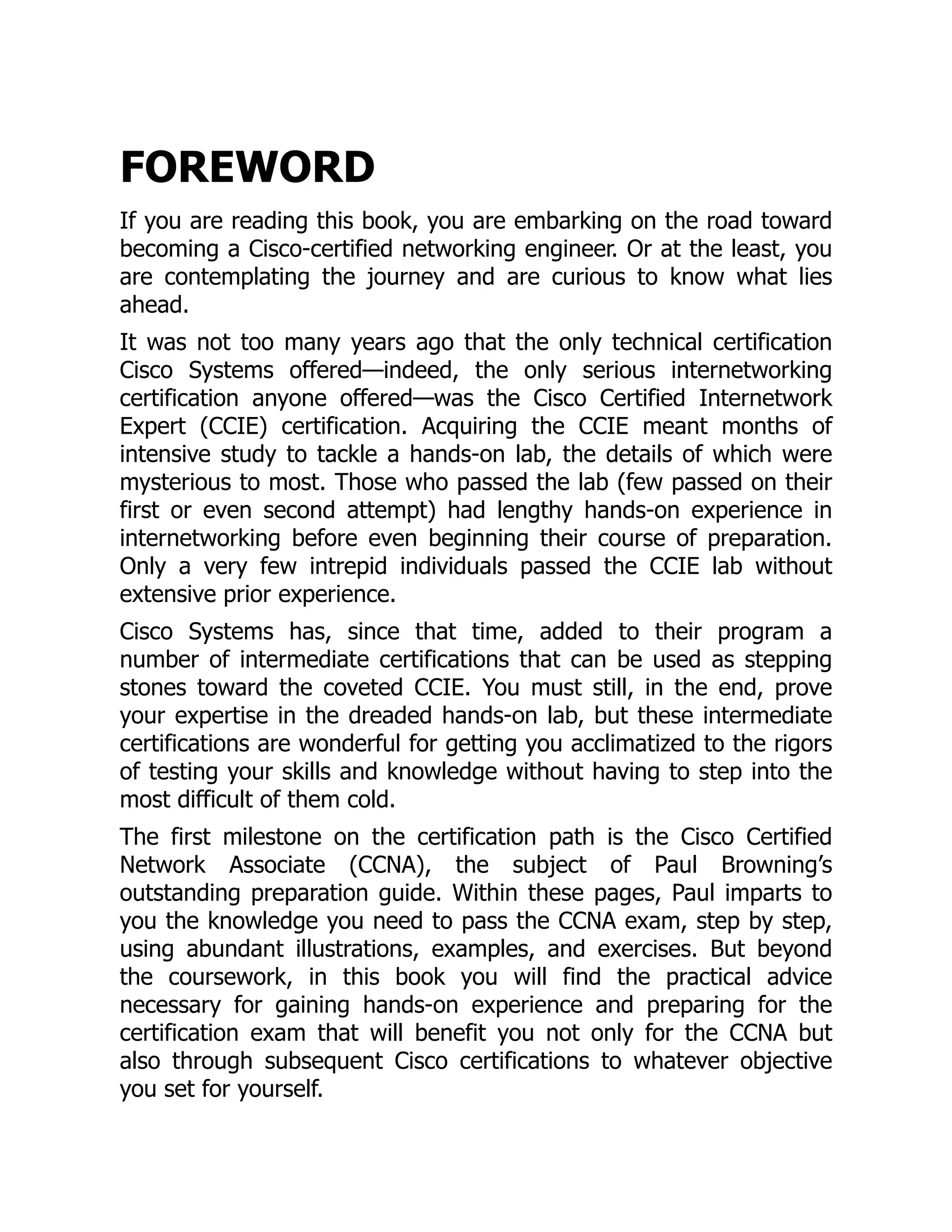 FOREWORD
If you are reading this book, you are embarking on the road toward
becoming a Cisco-certified networking engineer. Or at the least, you
are contemplating the journey and are curious to know what lies
ahead.
It was not too many years ago that the only technical certification
Cisco Systems offered—indeed, the only serious internetworking
certification anyone offered—was the Cisco Certified Internetwork
Expert (CCIE) certification. Acquiring the CCIE meant months of
intensive study to tackle a hands-on lab, the details of which were
mysterious to most. Those who passed the lab (few passed on their
first or even second attempt) had lengthy hands-on experience in
internetworking before even beginning their course of preparation.
Only a very few intrepid individuals passed the CCIE lab without
extensive prior experience.
Cisco Systems has, since that time, added to their program a
number of intermediate certifications that can be used as stepping
stones toward the coveted CCIE. You must still, in the end, prove
your expertise in the dreaded hands-on lab, but these intermediate
certifications are wonderful for getting you acclimatized to the rigors
of testing your skills and knowledge without having to step into the
most difficult of them cold.
The first milestone on the certification path is the Cisco Certified
Network Associate (CCNA), the subject of Paul Browning’s
outstanding preparation guide. Within these pages, Paul imparts to
you the knowledge you need to pass the CCNA exam, step by step,
using abundant illustrations, examples, and exercises. But beyond
the coursework, in this book you will find the practical advice
necessary for gaining hands-on experience and preparing for the
certification exam that will benefit you not only for the CCNA but
also through subsequent Cisco certifications to whatever objective
you set for yourself.
 