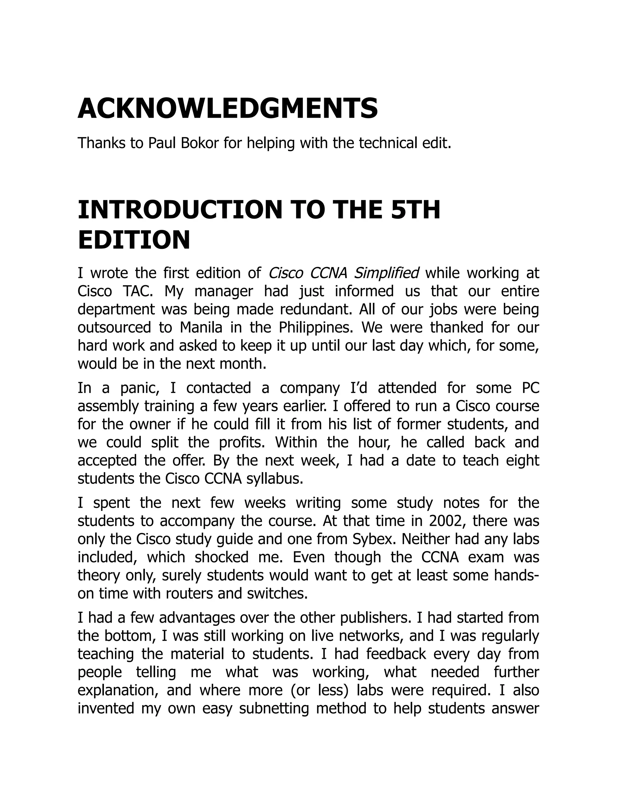 ACKNOWLEDGMENTS
Thanks to Paul Bokor for helping with the technical edit.
INTRODUCTION TO THE 5TH
EDITION
I wrote the first edition of Cisco CCNA Simplified while working at
Cisco TAC. My manager had just informed us that our entire
department was being made redundant. All of our jobs were being
outsourced to Manila in the Philippines. We were thanked for our
hard work and asked to keep it up until our last day which, for some,
would be in the next month.
In a panic, I contacted a company I’d attended for some PC
assembly training a few years earlier. I offered to run a Cisco course
for the owner if he could fill it from his list of former students, and
we could split the profits. Within the hour, he called back and
accepted the offer. By the next week, I had a date to teach eight
students the Cisco CCNA syllabus.
I spent the next few weeks writing some study notes for the
students to accompany the course. At that time in 2002, there was
only the Cisco study guide and one from Sybex. Neither had any labs
included, which shocked me. Even though the CCNA exam was
theory only, surely students would want to get at least some hands-
on time with routers and switches.
I had a few advantages over the other publishers. I had started from
the bottom, I was still working on live networks, and I was regularly
teaching the material to students. I had feedback every day from
people telling me what was working, what needed further
explanation, and where more (or less) labs were required. I also
invented my own easy subnetting method to help students answer
 