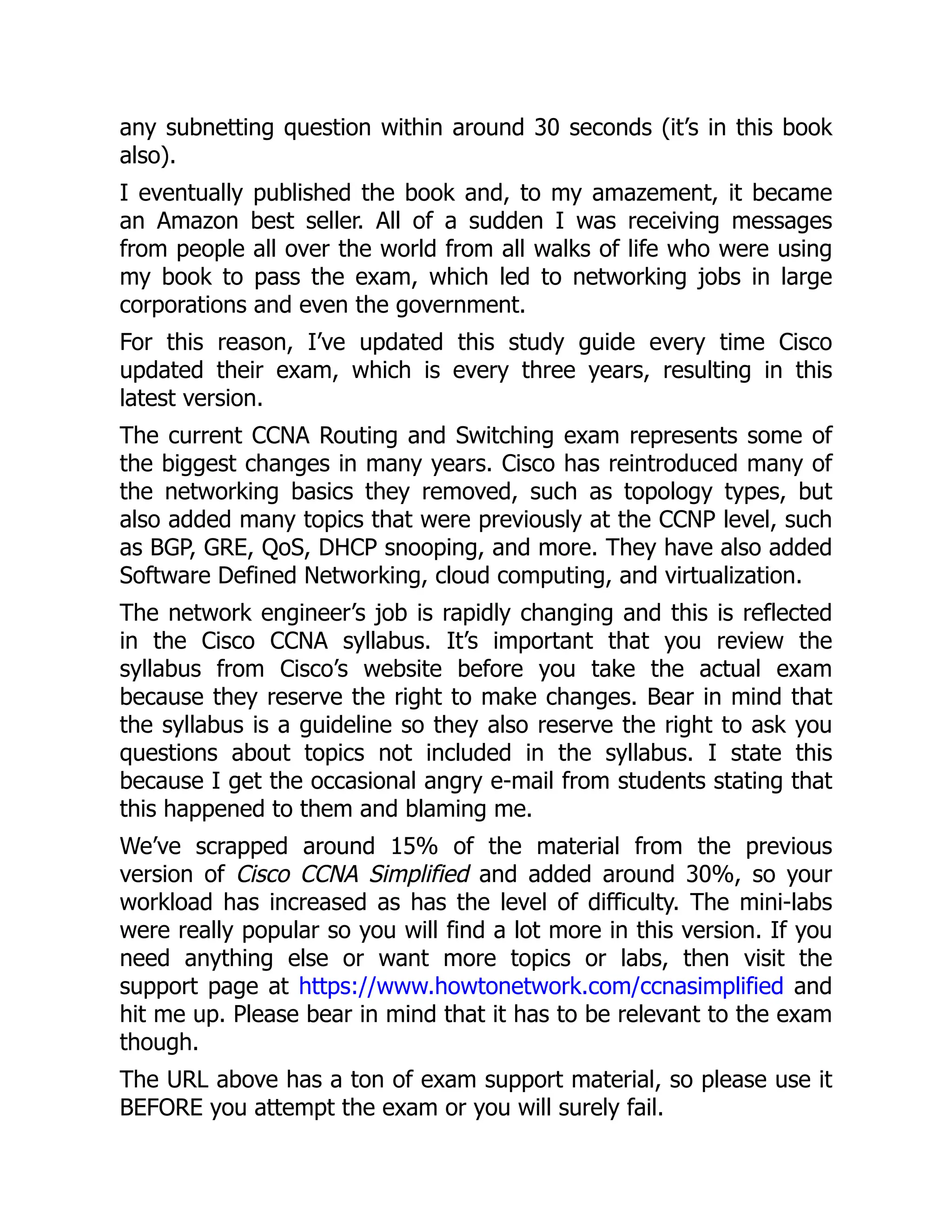 any subnetting question within around 30 seconds (it’s in this book
also).
I eventually published the book and, to my amazement, it became
an Amazon best seller. All of a sudden I was receiving messages
from people all over the world from all walks of life who were using
my book to pass the exam, which led to networking jobs in large
corporations and even the government.
For this reason, I’ve updated this study guide every time Cisco
updated their exam, which is every three years, resulting in this
latest version.
The current CCNA Routing and Switching exam represents some of
the biggest changes in many years. Cisco has reintroduced many of
the networking basics they removed, such as topology types, but
also added many topics that were previously at the CCNP level, such
as BGP, GRE, QoS, DHCP snooping, and more. They have also added
Software Defined Networking, cloud computing, and virtualization.
The network engineer’s job is rapidly changing and this is reflected
in the Cisco CCNA syllabus. It’s important that you review the
syllabus from Cisco’s website before you take the actual exam
because they reserve the right to make changes. Bear in mind that
the syllabus is a guideline so they also reserve the right to ask you
questions about topics not included in the syllabus. I state this
because I get the occasional angry e-mail from students stating that
this happened to them and blaming me.
We’ve scrapped around 15% of the material from the previous
version of Cisco CCNA Simplified and added around 30%, so your
workload has increased as has the level of difficulty. The mini-labs
were really popular so you will find a lot more in this version. If you
need anything else or want more topics or labs, then visit the
support page at https://www.howtonetwork.com/ccnasimplified and
hit me up. Please bear in mind that it has to be relevant to the exam
though.
The URL above has a ton of exam support material, so please use it
BEFORE you attempt the exam or you will surely fail.
 
