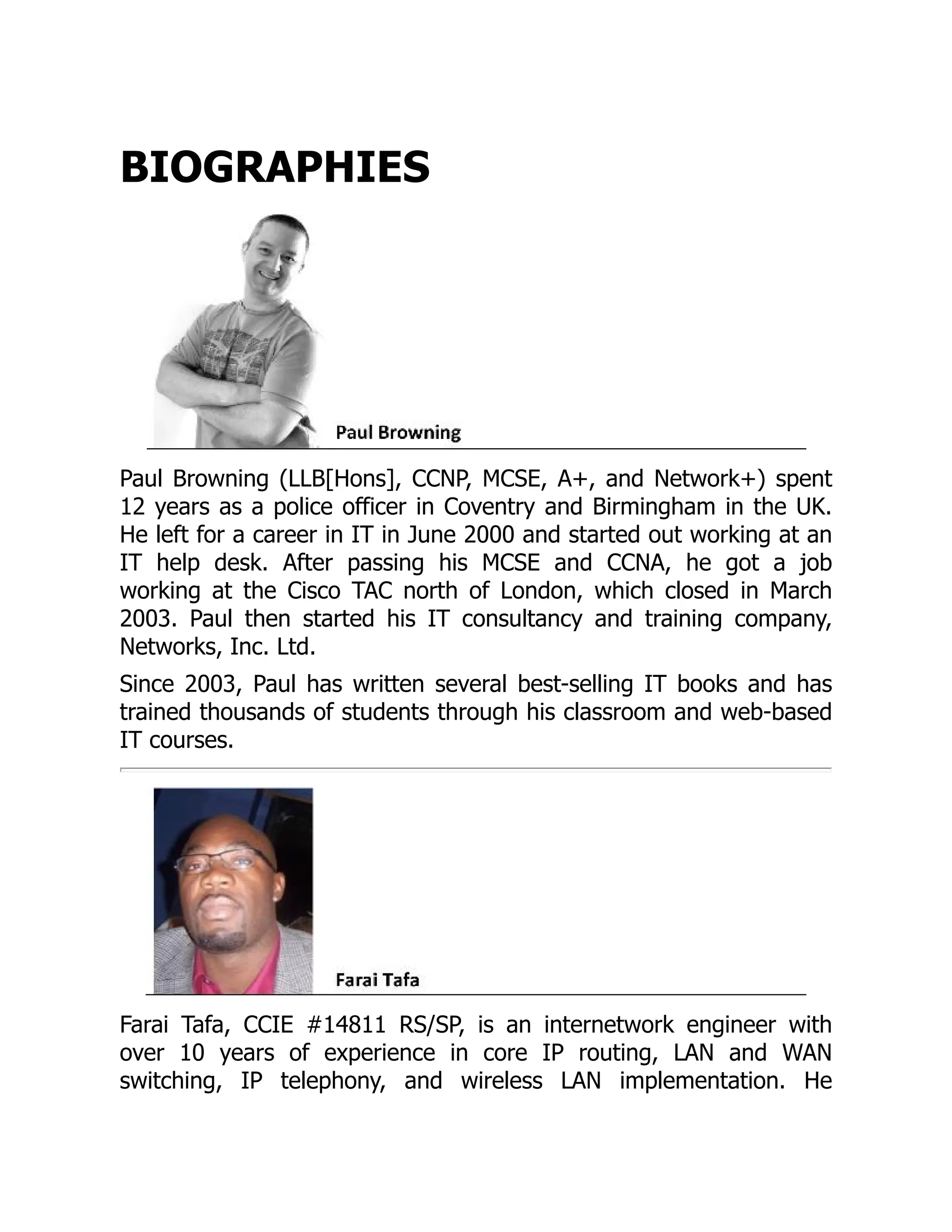 BIOGRAPHIES
Paul Browning (LLB[Hons], CCNP, MCSE, A+, and Network+) spent
12 years as a police officer in Coventry and Birmingham in the UK.
He left for a career in IT in June 2000 and started out working at an
IT help desk. After passing his MCSE and CCNA, he got a job
working at the Cisco TAC north of London, which closed in March
2003. Paul then started his IT consultancy and training company,
Networks, Inc. Ltd.
Since 2003, Paul has written several best-selling IT books and has
trained thousands of students through his classroom and web-based
IT courses.
Farai Tafa, CCIE #14811 RS/SP, is an internetwork engineer with
over 10 years of experience in core IP routing, LAN and WAN
switching, IP telephony, and wireless LAN implementation. He
 