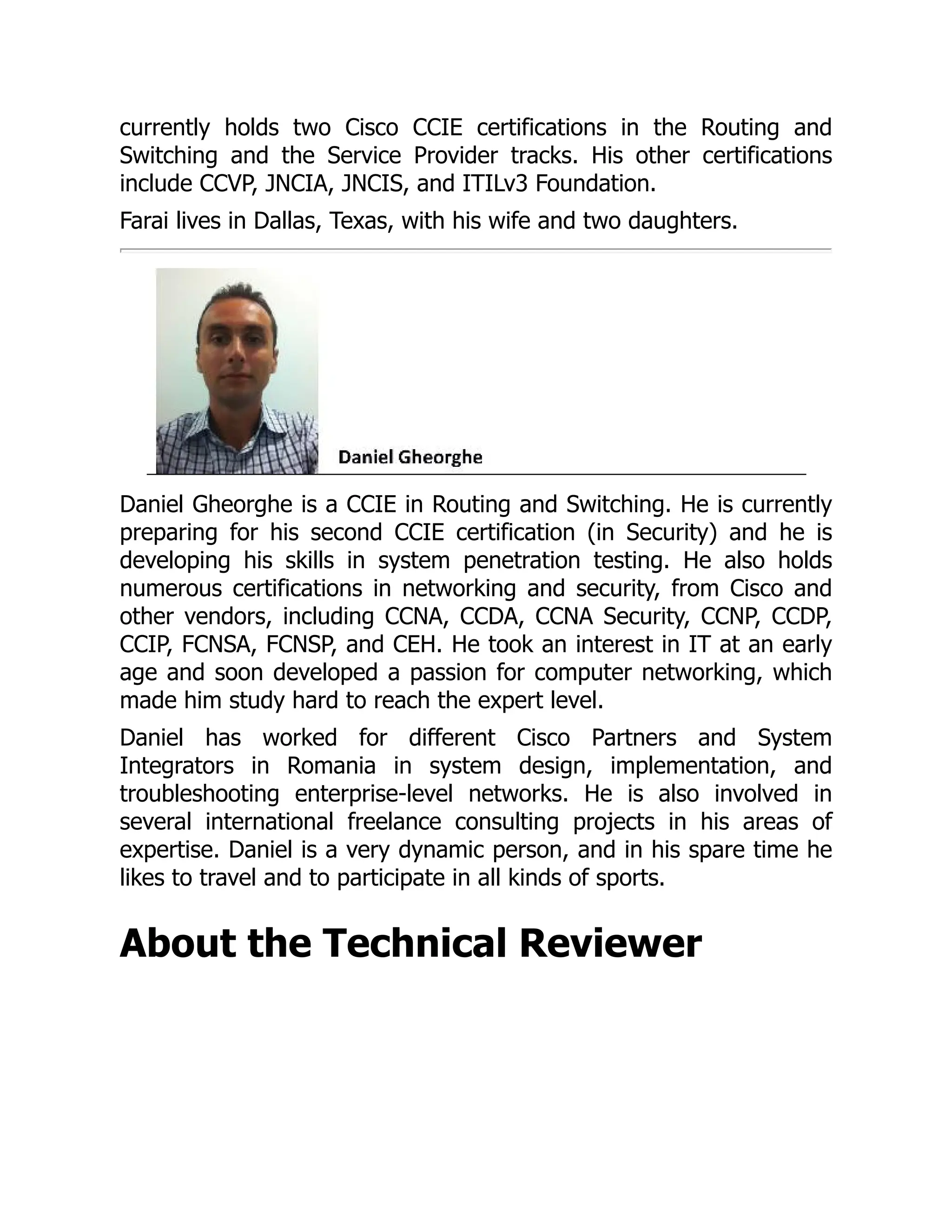currently holds two Cisco CCIE certifications in the Routing and
Switching and the Service Provider tracks. His other certifications
include CCVP, JNCIA, JNCIS, and ITILv3 Foundation.
Farai lives in Dallas, Texas, with his wife and two daughters.
Daniel Gheorghe is a CCIE in Routing and Switching. He is currently
preparing for his second CCIE certification (in Security) and he is
developing his skills in system penetration testing. He also holds
numerous certifications in networking and security, from Cisco and
other vendors, including CCNA, CCDA, CCNA Security, CCNP, CCDP,
CCIP, FCNSA, FCNSP, and CEH. He took an interest in IT at an early
age and soon developed a passion for computer networking, which
made him study hard to reach the expert level.
Daniel has worked for different Cisco Partners and System
Integrators in Romania in system design, implementation, and
troubleshooting enterprise-level networks. He is also involved in
several international freelance consulting projects in his areas of
expertise. Daniel is a very dynamic person, and in his spare time he
likes to travel and to participate in all kinds of sports.
About the Technical Reviewer
 