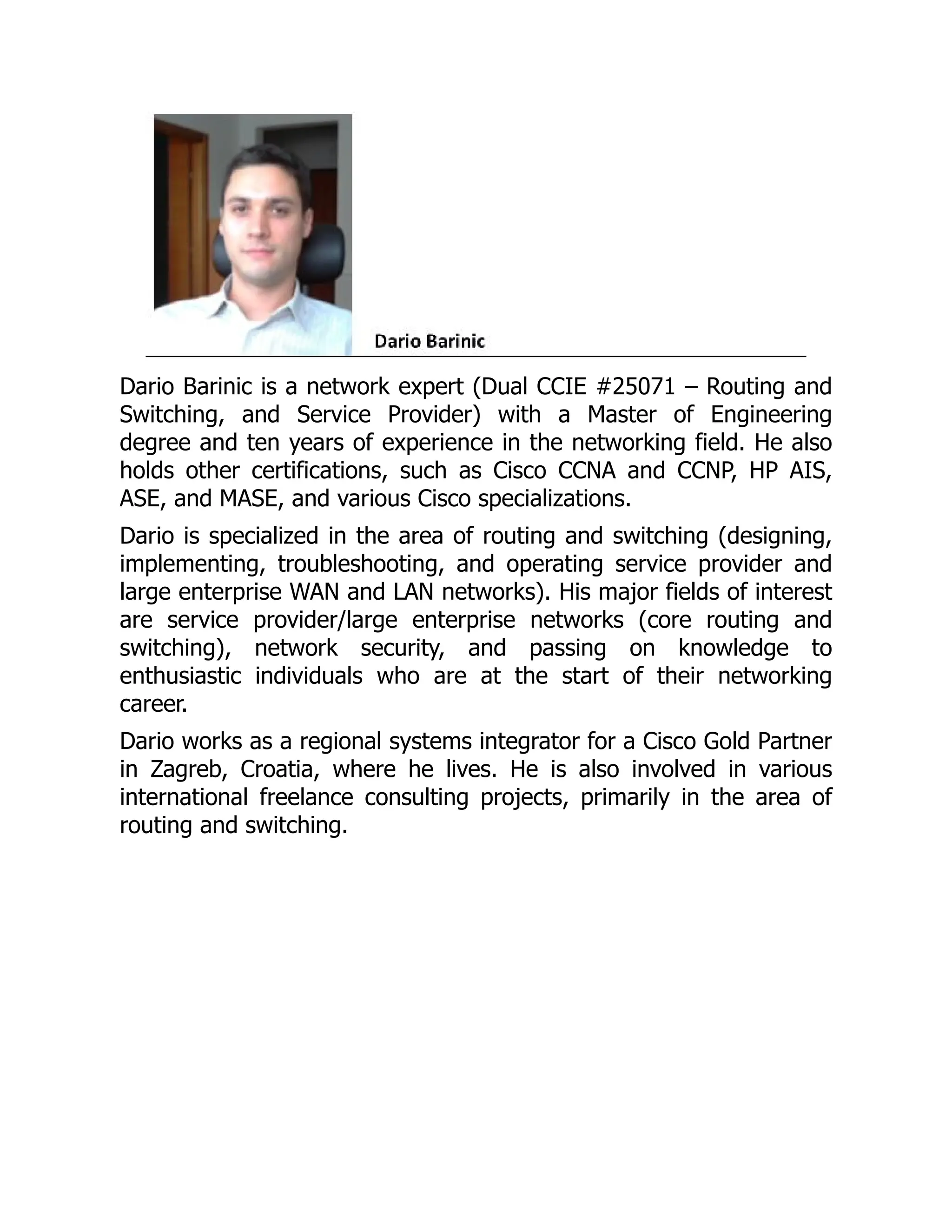 Dario Barinic is a network expert (Dual CCIE #25071 – Routing and
Switching, and Service Provider) with a Master of Engineering
degree and ten years of experience in the networking field. He also
holds other certifications, such as Cisco CCNA and CCNP, HP AIS,
ASE, and MASE, and various Cisco specializations.
Dario is specialized in the area of routing and switching (designing,
implementing, troubleshooting, and operating service provider and
large enterprise WAN and LAN networks). His major fields of interest
are service provider/large enterprise networks (core routing and
switching), network security, and passing on knowledge to
enthusiastic individuals who are at the start of their networking
career.
Dario works as a regional systems integrator for a Cisco Gold Partner
in Zagreb, Croatia, where he lives. He is also involved in various
international freelance consulting projects, primarily in the area of
routing and switching.
 