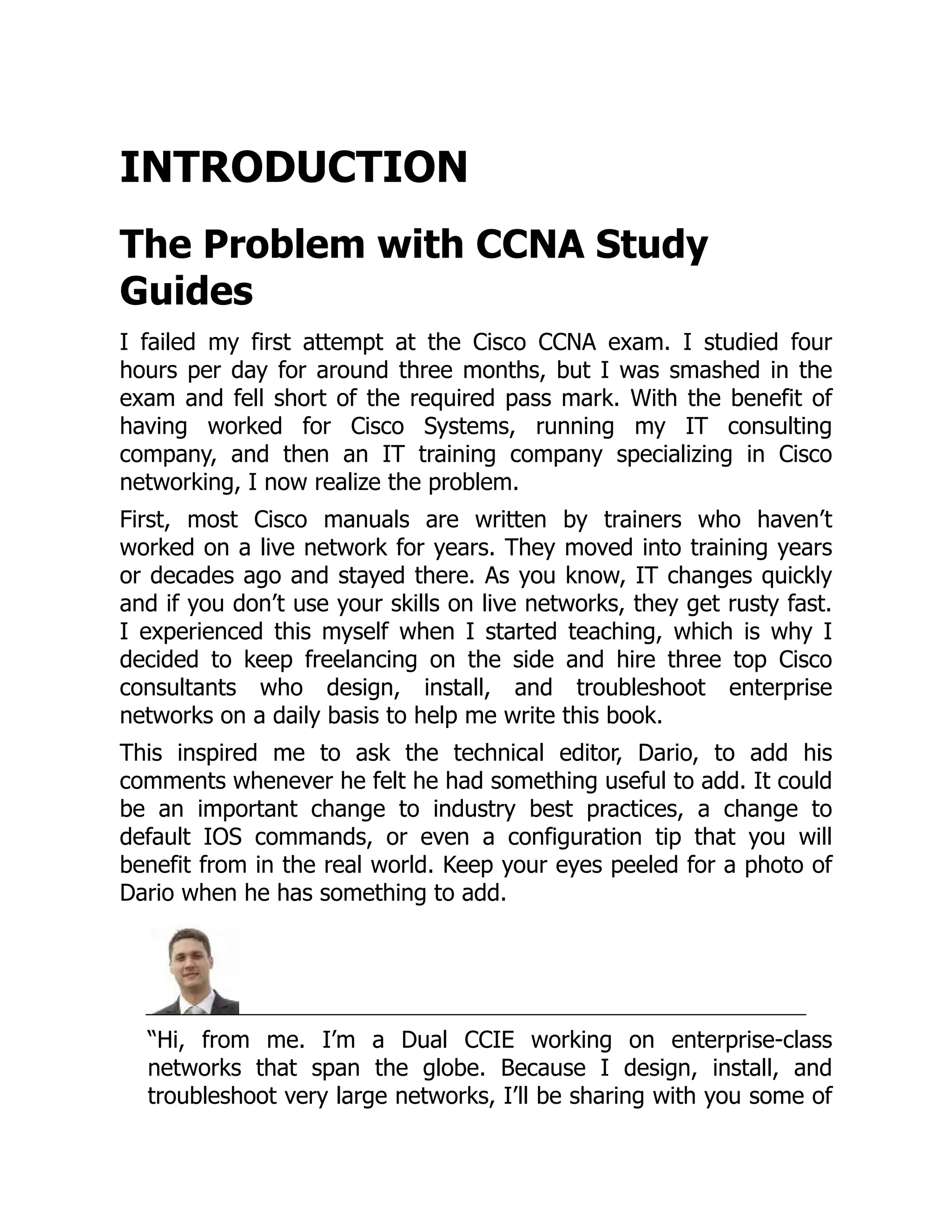 INTRODUCTION
The Problem with CCNA Study
Guides
I failed my first attempt at the Cisco CCNA exam. I studied four
hours per day for around three months, but I was smashed in the
exam and fell short of the required pass mark. With the benefit of
having worked for Cisco Systems, running my IT consulting
company, and then an IT training company specializing in Cisco
networking, I now realize the problem.
First, most Cisco manuals are written by trainers who haven’t
worked on a live network for years. They moved into training years
or decades ago and stayed there. As you know, IT changes quickly
and if you don’t use your skills on live networks, they get rusty fast.
I experienced this myself when I started teaching, which is why I
decided to keep freelancing on the side and hire three top Cisco
consultants who design, install, and troubleshoot enterprise
networks on a daily basis to help me write this book.
This inspired me to ask the technical editor, Dario, to add his
comments whenever he felt he had something useful to add. It could
be an important change to industry best practices, a change to
default IOS commands, or even a configuration tip that you will
benefit from in the real world. Keep your eyes peeled for a photo of
Dario when he has something to add.
“Hi, from me. I’m a Dual CCIE working on enterprise-class
networks that span the globe. Because I design, install, and
troubleshoot very large networks, I’ll be sharing with you some of
 