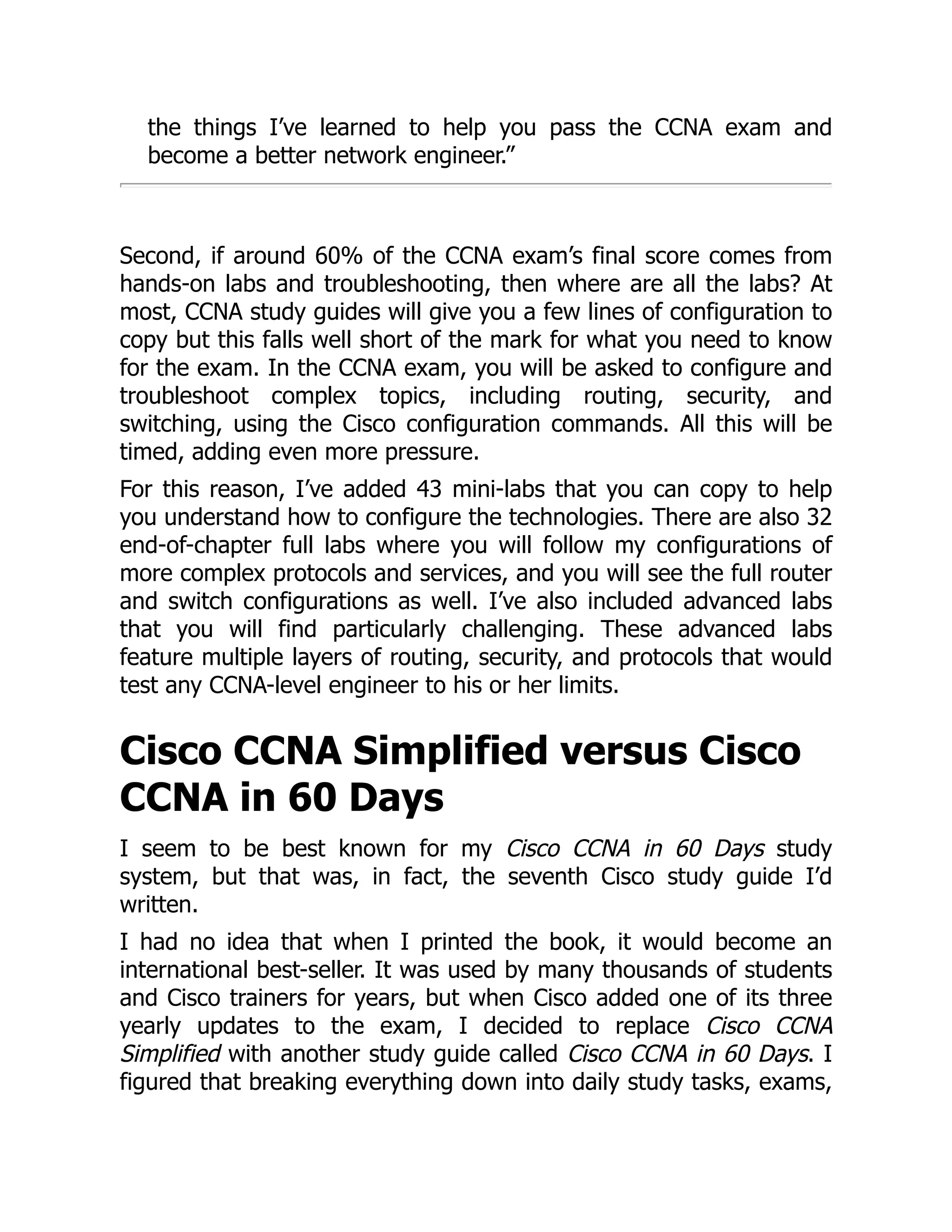 the things I’ve learned to help you pass the CCNA exam and
become a better network engineer.”
Second, if around 60% of the CCNA exam’s final score comes from
hands-on labs and troubleshooting, then where are all the labs? At
most, CCNA study guides will give you a few lines of configuration to
copy but this falls well short of the mark for what you need to know
for the exam. In the CCNA exam, you will be asked to configure and
troubleshoot complex topics, including routing, security, and
switching, using the Cisco configuration commands. All this will be
timed, adding even more pressure.
For this reason, I’ve added 43 mini-labs that you can copy to help
you understand how to configure the technologies. There are also 32
end-of-chapter full labs where you will follow my configurations of
more complex protocols and services, and you will see the full router
and switch configurations as well. I’ve also included advanced labs
that you will find particularly challenging. These advanced labs
feature multiple layers of routing, security, and protocols that would
test any CCNA-level engineer to his or her limits.
Cisco CCNA Simplified versus Cisco
CCNA in 60 Days
I seem to be best known for my Cisco CCNA in 60 Days study
system, but that was, in fact, the seventh Cisco study guide I’d
written.
I had no idea that when I printed the book, it would become an
international best-seller. It was used by many thousands of students
and Cisco trainers for years, but when Cisco added one of its three
yearly updates to the exam, I decided to replace Cisco CCNA
Simplified with another study guide called Cisco CCNA in 60 Days. I
figured that breaking everything down into daily study tasks, exams,
 
