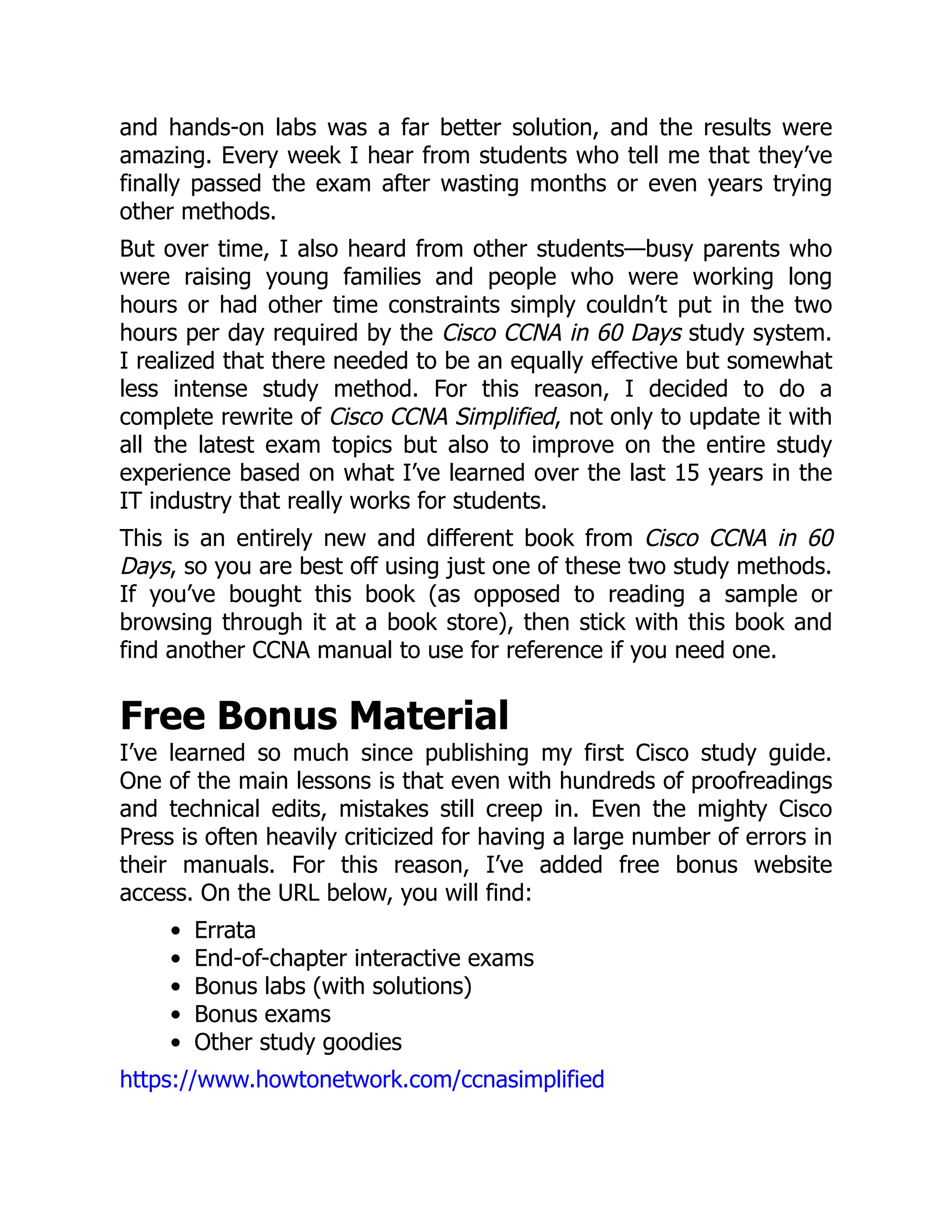 and hands-on labs was a far better solution, and the results were
amazing. Every week I hear from students who tell me that they’ve
finally passed the exam after wasting months or even years trying
other methods.
But over time, I also heard from other students—busy parents who
were raising young families and people who were working long
hours or had other time constraints simply couldn’t put in the two
hours per day required by the Cisco CCNA in 60 Days study system.
I realized that there needed to be an equally effective but somewhat
less intense study method. For this reason, I decided to do a
complete rewrite of Cisco CCNA Simplified, not only to update it with
all the latest exam topics but also to improve on the entire study
experience based on what I’ve learned over the last 15 years in the
IT industry that really works for students.
This is an entirely new and different book from Cisco CCNA in 60
Days, so you are best off using just one of these two study methods.
If you’ve bought this book (as opposed to reading a sample or
browsing through it at a book store), then stick with this book and
find another CCNA manual to use for reference if you need one.
Free Bonus Material
I’ve learned so much since publishing my first Cisco study guide.
One of the main lessons is that even with hundreds of proofreadings
and technical edits, mistakes still creep in. Even the mighty Cisco
Press is often heavily criticized for having a large number of errors in
their manuals. For this reason, I’ve added free bonus website
access. On the URL below, you will find:
Errata
End-of-chapter interactive exams
Bonus labs (with solutions)
Bonus exams
Other study goodies
https://www.howtonetwork.com/ccnasimplified
 