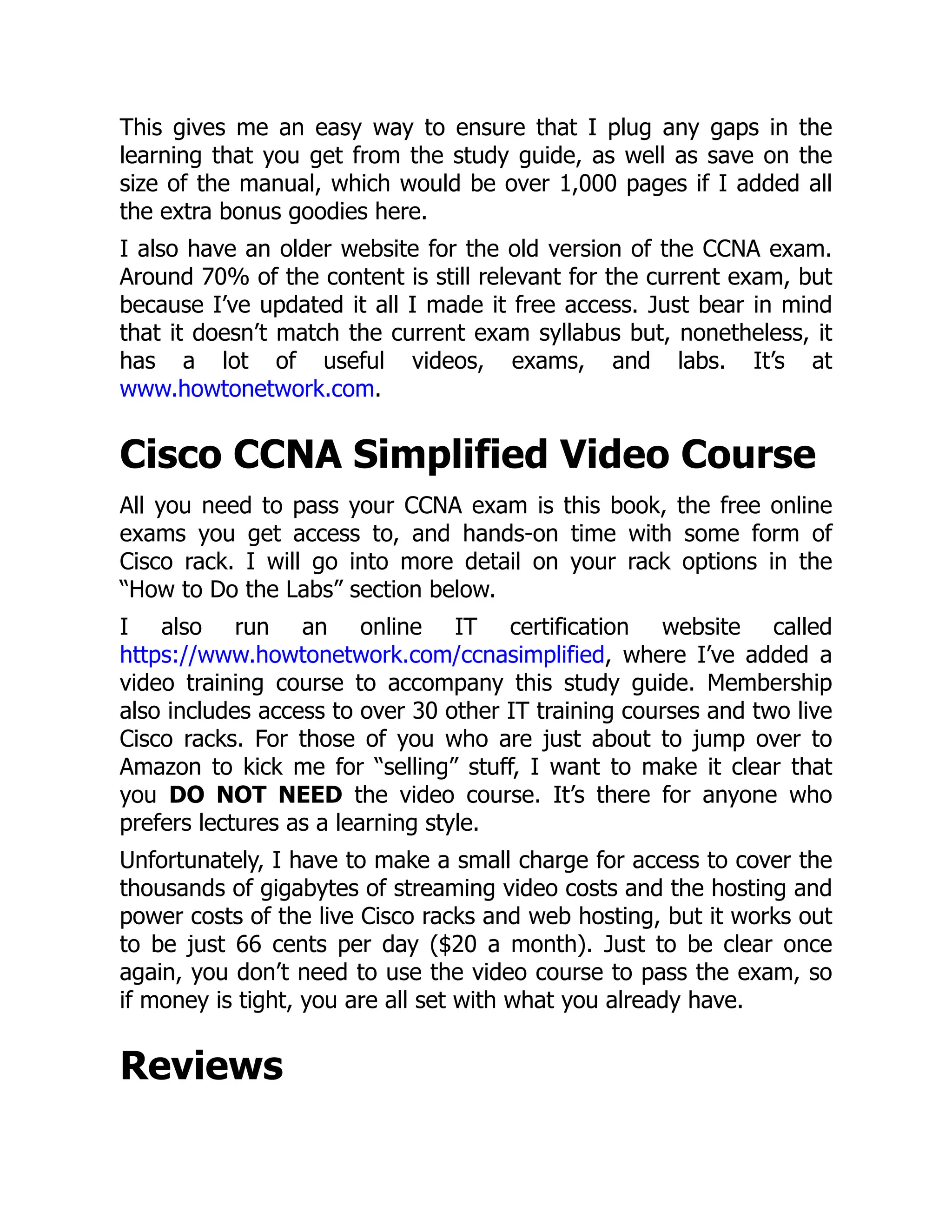 This gives me an easy way to ensure that I plug any gaps in the
learning that you get from the study guide, as well as save on the
size of the manual, which would be over 1,000 pages if I added all
the extra bonus goodies here.
I also have an older website for the old version of the CCNA exam.
Around 70% of the content is still relevant for the current exam, but
because I’ve updated it all I made it free access. Just bear in mind
that it doesn’t match the current exam syllabus but, nonetheless, it
has a lot of useful videos, exams, and labs. It’s at
www.howtonetwork.com.
Cisco CCNA Simplified Video Course
All you need to pass your CCNA exam is this book, the free online
exams you get access to, and hands-on time with some form of
Cisco rack. I will go into more detail on your rack options in the
“How to Do the Labs” section below.
I also run an online IT certification website called
https://www.howtonetwork.com/ccnasimplified, where I’ve added a
video training course to accompany this study guide. Membership
also includes access to over 30 other IT training courses and two live
Cisco racks. For those of you who are just about to jump over to
Amazon to kick me for “selling” stuff, I want to make it clear that
you DO NOT NEED the video course. It’s there for anyone who
prefers lectures as a learning style.
Unfortunately, I have to make a small charge for access to cover the
thousands of gigabytes of streaming video costs and the hosting and
power costs of the live Cisco racks and web hosting, but it works out
to be just 66 cents per day ($20 a month). Just to be clear once
again, you don’t need to use the video course to pass the exam, so
if money is tight, you are all set with what you already have.
Reviews
 