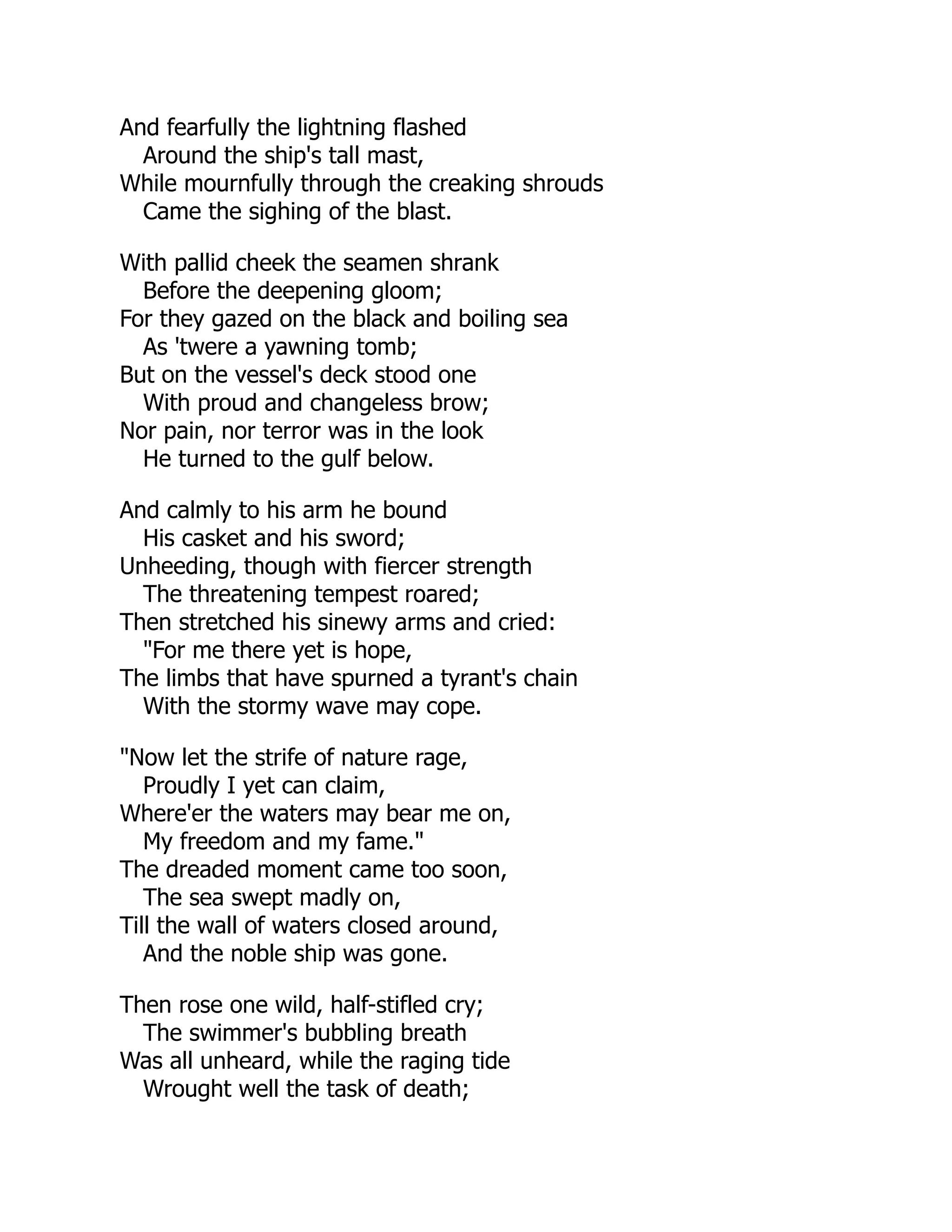 And fearfully the lightning flashed
Around the ship's tall mast,
While mournfully through the creaking shrouds
Came the sighing of the blast.
With pallid cheek the seamen shrank
Before the deepening gloom;
For they gazed on the black and boiling sea
As 'twere a yawning tomb;
But on the vessel's deck stood one
With proud and changeless brow;
Nor pain, nor terror was in the look
He turned to the gulf below.
And calmly to his arm he bound
His casket and his sword;
Unheeding, though with fiercer strength
The threatening tempest roared;
Then stretched his sinewy arms and cried:
"For me there yet is hope,
The limbs that have spurned a tyrant's chain
With the stormy wave may cope.
"Now let the strife of nature rage,
Proudly I yet can claim,
Where'er the waters may bear me on,
My freedom and my fame."
The dreaded moment came too soon,
The sea swept madly on,
Till the wall of waters closed around,
And the noble ship was gone.
Then rose one wild, half-stifled cry;
The swimmer's bubbling breath
Was all unheard, while the raging tide
Wrought well the task of death;
 