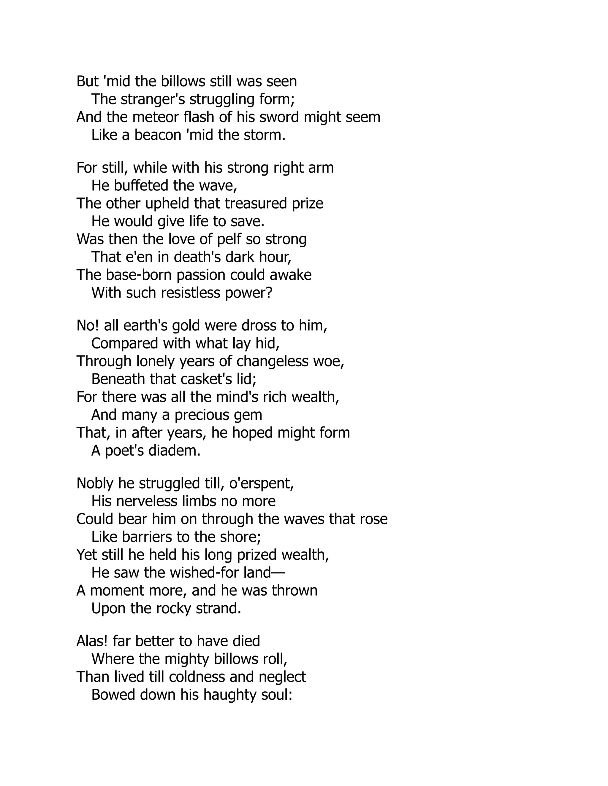 But 'mid the billows still was seen
The stranger's struggling form;
And the meteor flash of his sword might seem
Like a beacon 'mid the storm.
For still, while with his strong right arm
He buffeted the wave,
The other upheld that treasured prize
He would give life to save.
Was then the love of pelf so strong
That e'en in death's dark hour,
The base-born passion could awake
With such resistless power?
No! all earth's gold were dross to him,
Compared with what lay hid,
Through lonely years of changeless woe,
Beneath that casket's lid;
For there was all the mind's rich wealth,
And many a precious gem
That, in after years, he hoped might form
A poet's diadem.
Nobly he struggled till, o'erspent,
His nerveless limbs no more
Could bear him on through the waves that rose
Like barriers to the shore;
Yet still he held his long prized wealth,
He saw the wished-for land—
A moment more, and he was thrown
Upon the rocky strand.
Alas! far better to have died
Where the mighty billows roll,
Than lived till coldness and neglect
Bowed down his haughty soul:
 