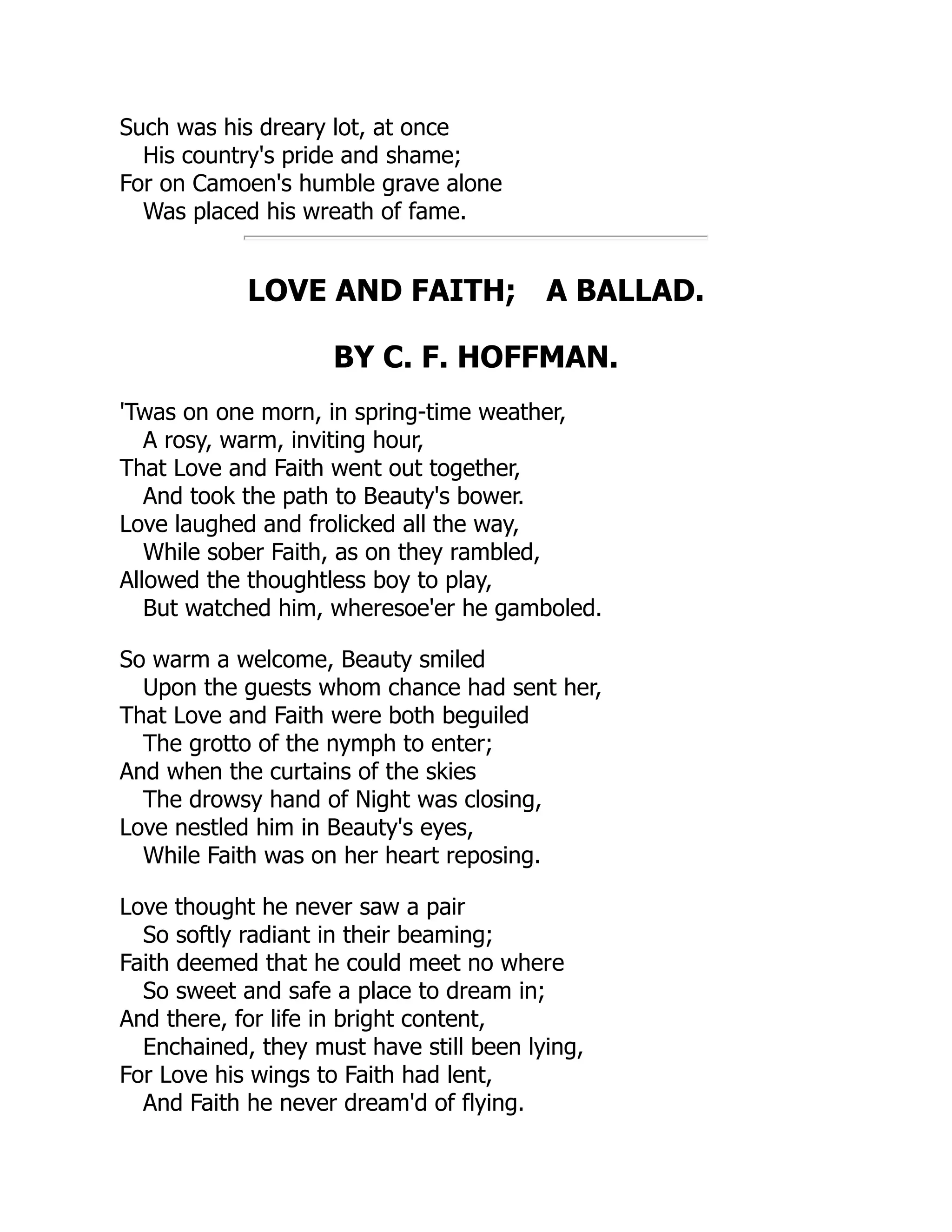 Such was his dreary lot, at once
His country's pride and shame;
For on Camoen's humble grave alone
Was placed his wreath of fame.
LOVE AND FAITH; A BALLAD.
BY C. F. HOFFMAN.
'Twas on one morn, in spring-time weather,
A rosy, warm, inviting hour,
That Love and Faith went out together,
And took the path to Beauty's bower.
Love laughed and frolicked all the way,
While sober Faith, as on they rambled,
Allowed the thoughtless boy to play,
But watched him, wheresoe'er he gamboled.
So warm a welcome, Beauty smiled
Upon the guests whom chance had sent her,
That Love and Faith were both beguiled
The grotto of the nymph to enter;
And when the curtains of the skies
The drowsy hand of Night was closing,
Love nestled him in Beauty's eyes,
While Faith was on her heart reposing.
Love thought he never saw a pair
So softly radiant in their beaming;
Faith deemed that he could meet no where
So sweet and safe a place to dream in;
And there, for life in bright content,
Enchained, they must have still been lying,
For Love his wings to Faith had lent,
And Faith he never dream'd of flying.
 