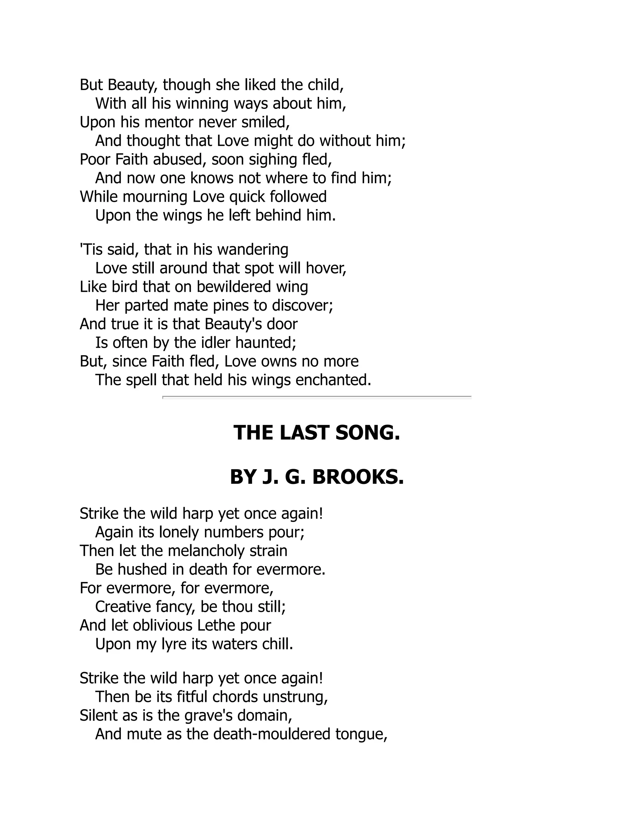 But Beauty, though she liked the child,
With all his winning ways about him,
Upon his mentor never smiled,
And thought that Love might do without him;
Poor Faith abused, soon sighing fled,
And now one knows not where to find him;
While mourning Love quick followed
Upon the wings he left behind him.
'Tis said, that in his wandering
Love still around that spot will hover,
Like bird that on bewildered wing
Her parted mate pines to discover;
And true it is that Beauty's door
Is often by the idler haunted;
But, since Faith fled, Love owns no more
The spell that held his wings enchanted.
THE LAST SONG.
BY J. G. BROOKS.
Strike the wild harp yet once again!
Again its lonely numbers pour;
Then let the melancholy strain
Be hushed in death for evermore.
For evermore, for evermore,
Creative fancy, be thou still;
And let oblivious Lethe pour
Upon my lyre its waters chill.
Strike the wild harp yet once again!
Then be its fitful chords unstrung,
Silent as is the grave's domain,
And mute as the death-mouldered tongue,
 