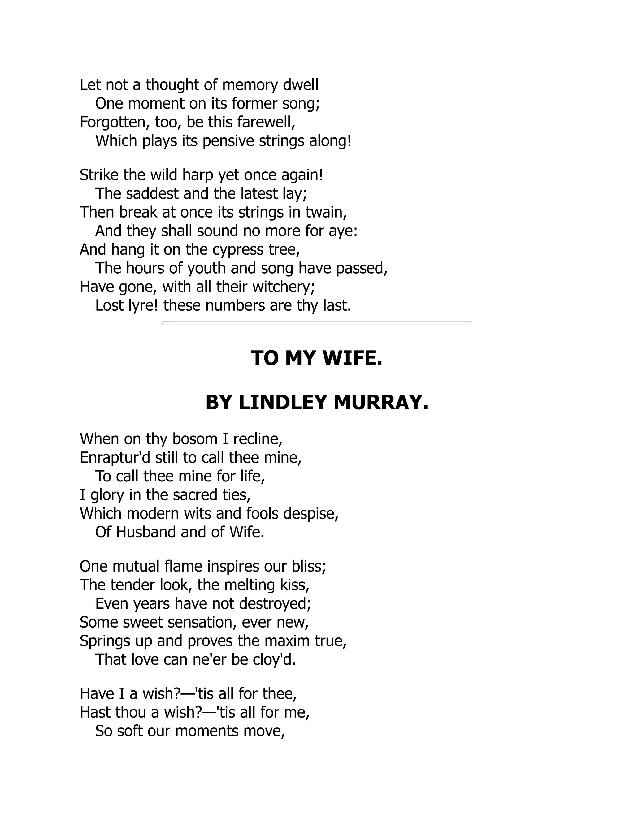 Let not a thought of memory dwell
One moment on its former song;
Forgotten, too, be this farewell,
Which plays its pensive strings along!
Strike the wild harp yet once again!
The saddest and the latest lay;
Then break at once its strings in twain,
And they shall sound no more for aye:
And hang it on the cypress tree,
The hours of youth and song have passed,
Have gone, with all their witchery;
Lost lyre! these numbers are thy last.
TO MY WIFE.
BY LINDLEY MURRAY.
When on thy bosom I recline,
Enraptur'd still to call thee mine,
To call thee mine for life,
I glory in the sacred ties,
Which modern wits and fools despise,
Of Husband and of Wife.
One mutual flame inspires our bliss;
The tender look, the melting kiss,
Even years have not destroyed;
Some sweet sensation, ever new,
Springs up and proves the maxim true,
That love can ne'er be cloy'd.
Have I a wish?—'tis all for thee,
Hast thou a wish?—'tis all for me,
So soft our moments move,
 
