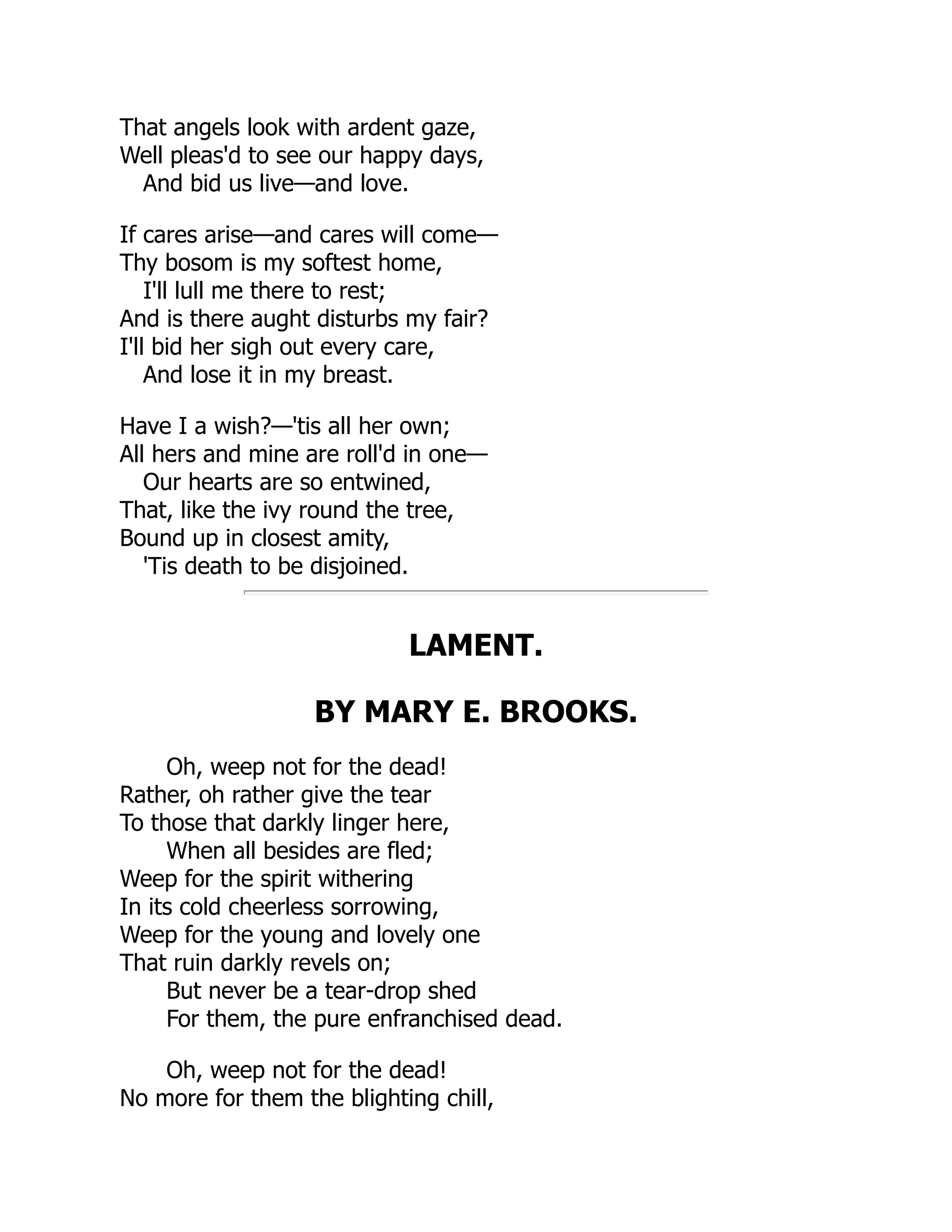 That angels look with ardent gaze,
Well pleas'd to see our happy days,
And bid us live—and love.
If cares arise—and cares will come—
Thy bosom is my softest home,
I'll lull me there to rest;
And is there aught disturbs my fair?
I'll bid her sigh out every care,
And lose it in my breast.
Have I a wish?—'tis all her own;
All hers and mine are roll'd in one—
Our hearts are so entwined,
That, like the ivy round the tree,
Bound up in closest amity,
'Tis death to be disjoined.
LAMENT.
BY MARY E. BROOKS.
Oh, weep not for the dead!
Rather, oh rather give the tear
To those that darkly linger here,
When all besides are fled;
Weep for the spirit withering
In its cold cheerless sorrowing,
Weep for the young and lovely one
That ruin darkly revels on;
But never be a tear-drop shed
For them, the pure enfranchised dead.
Oh, weep not for the dead!
No more for them the blighting chill,
 
