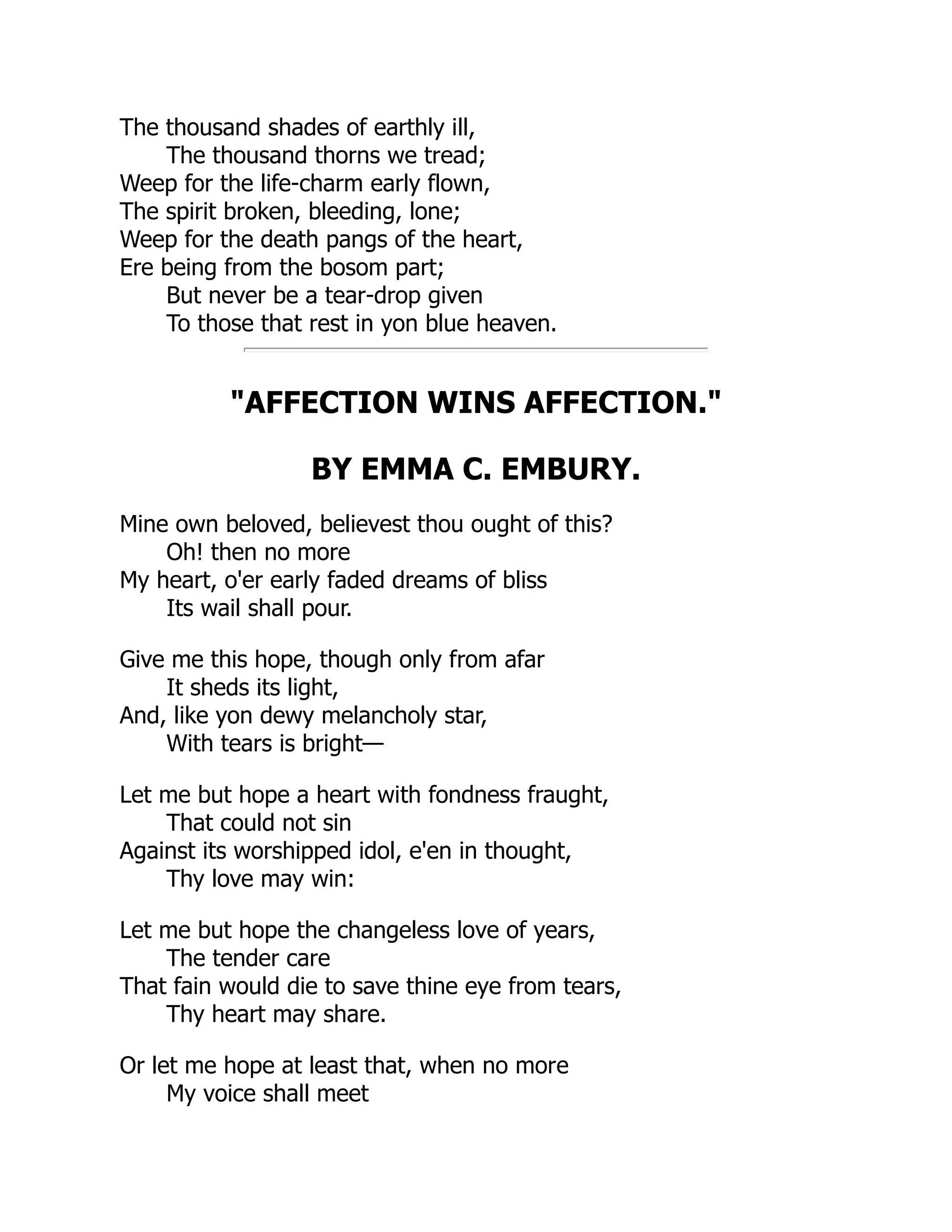 The thousand shades of earthly ill,
The thousand thorns we tread;
Weep for the life-charm early flown,
The spirit broken, bleeding, lone;
Weep for the death pangs of the heart,
Ere being from the bosom part;
But never be a tear-drop given
To those that rest in yon blue heaven.
"AFFECTION WINS AFFECTION."
BY EMMA C. EMBURY.
Mine own beloved, believest thou ought of this?
Oh! then no more
My heart, o'er early faded dreams of bliss
Its wail shall pour.
Give me this hope, though only from afar
It sheds its light,
And, like yon dewy melancholy star,
With tears is bright—
Let me but hope a heart with fondness fraught,
That could not sin
Against its worshipped idol, e'en in thought,
Thy love may win:
Let me but hope the changeless love of years,
The tender care
That fain would die to save thine eye from tears,
Thy heart may share.
Or let me hope at least that, when no more
My voice shall meet
 