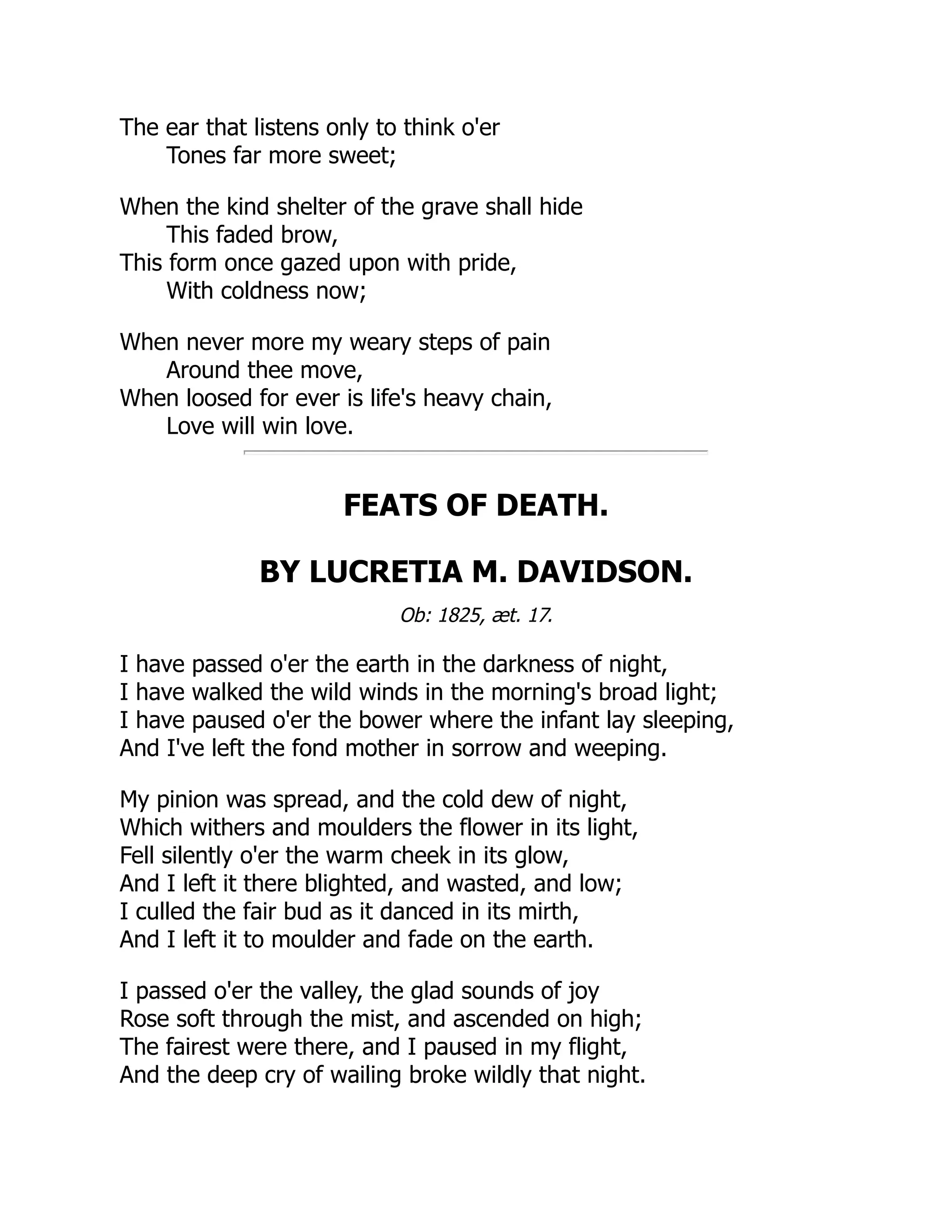 The ear that listens only to think o'er
Tones far more sweet;
When the kind shelter of the grave shall hide
This faded brow,
This form once gazed upon with pride,
With coldness now;
When never more my weary steps of pain
Around thee move,
When loosed for ever is life's heavy chain,
Love will win love.
FEATS OF DEATH.
BY LUCRETIA M. DAVIDSON.
Ob: 1825, æt. 17.
I have passed o'er the earth in the darkness of night,
I have walked the wild winds in the morning's broad light;
I have paused o'er the bower where the infant lay sleeping,
And I've left the fond mother in sorrow and weeping.
My pinion was spread, and the cold dew of night,
Which withers and moulders the flower in its light,
Fell silently o'er the warm cheek in its glow,
And I left it there blighted, and wasted, and low;
I culled the fair bud as it danced in its mirth,
And I left it to moulder and fade on the earth.
I passed o'er the valley, the glad sounds of joy
Rose soft through the mist, and ascended on high;
The fairest were there, and I paused in my flight,
And the deep cry of wailing broke wildly that night.
 