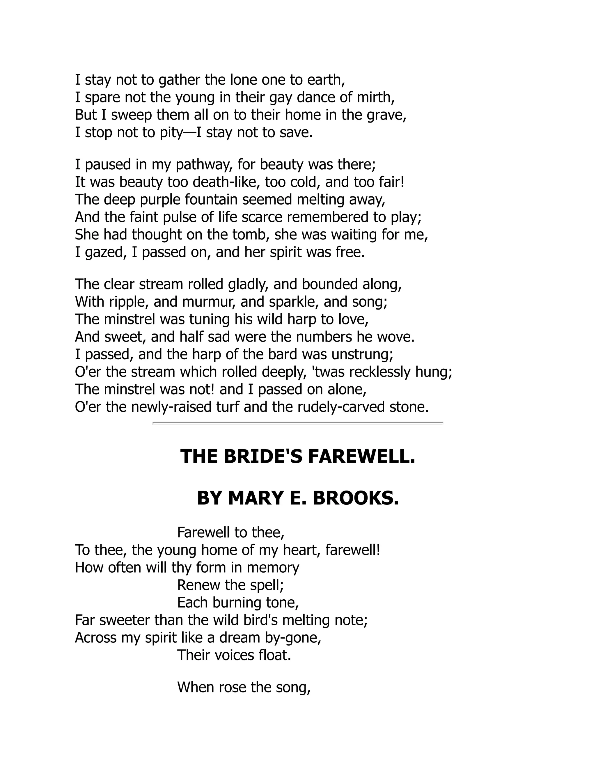 I stay not to gather the lone one to earth,
I spare not the young in their gay dance of mirth,
But I sweep them all on to their home in the grave,
I stop not to pity—I stay not to save.
I paused in my pathway, for beauty was there;
It was beauty too death-like, too cold, and too fair!
The deep purple fountain seemed melting away,
And the faint pulse of life scarce remembered to play;
She had thought on the tomb, she was waiting for me,
I gazed, I passed on, and her spirit was free.
The clear stream rolled gladly, and bounded along,
With ripple, and murmur, and sparkle, and song;
The minstrel was tuning his wild harp to love,
And sweet, and half sad were the numbers he wove.
I passed, and the harp of the bard was unstrung;
O'er the stream which rolled deeply, 'twas recklessly hung;
The minstrel was not! and I passed on alone,
O'er the newly-raised turf and the rudely-carved stone.
THE BRIDE'S FAREWELL.
BY MARY E. BROOKS.
Farewell to thee,
To thee, the young home of my heart, farewell!
How often will thy form in memory
Renew the spell;
Each burning tone,
Far sweeter than the wild bird's melting note;
Across my spirit like a dream by-gone,
Their voices float.
When rose the song,
 