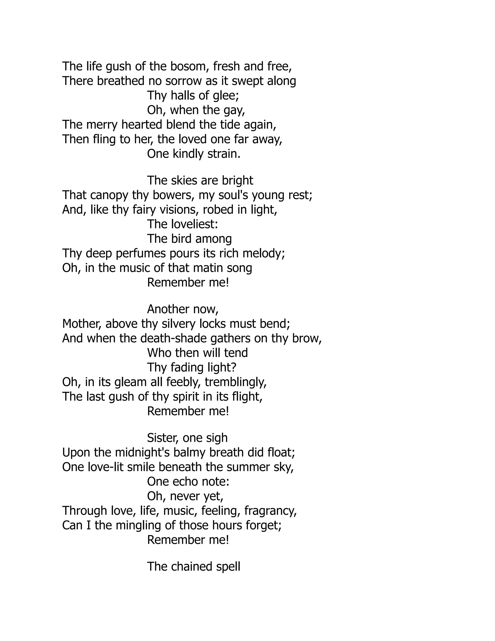 The life gush of the bosom, fresh and free,
There breathed no sorrow as it swept along
Thy halls of glee;
Oh, when the gay,
The merry hearted blend the tide again,
Then fling to her, the loved one far away,
One kindly strain.
The skies are bright
That canopy thy bowers, my soul's young rest;
And, like thy fairy visions, robed in light,
The loveliest:
The bird among
Thy deep perfumes pours its rich melody;
Oh, in the music of that matin song
Remember me!
Another now,
Mother, above thy silvery locks must bend;
And when the death-shade gathers on thy brow,
Who then will tend
Thy fading light?
Oh, in its gleam all feebly, tremblingly,
The last gush of thy spirit in its flight,
Remember me!
Sister, one sigh
Upon the midnight's balmy breath did float;
One love-lit smile beneath the summer sky,
One echo note:
Oh, never yet,
Through love, life, music, feeling, fragrancy,
Can I the mingling of those hours forget;
Remember me!
The chained spell
 