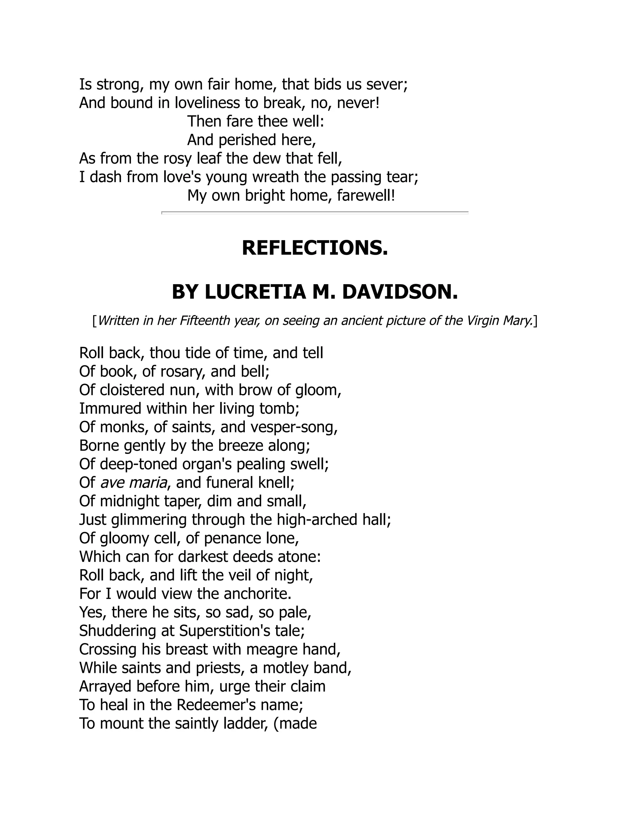 Is strong, my own fair home, that bids us sever;
And bound in loveliness to break, no, never!
Then fare thee well:
And perished here,
As from the rosy leaf the dew that fell,
I dash from love's young wreath the passing tear;
My own bright home, farewell!
REFLECTIONS.
BY LUCRETIA M. DAVIDSON.
[Written in her Fifteenth year, on seeing an ancient picture of the Virgin Mary.]
Roll back, thou tide of time, and tell
Of book, of rosary, and bell;
Of cloistered nun, with brow of gloom,
Immured within her living tomb;
Of monks, of saints, and vesper-song,
Borne gently by the breeze along;
Of deep-toned organ's pealing swell;
Of ave maria, and funeral knell;
Of midnight taper, dim and small,
Just glimmering through the high-arched hall;
Of gloomy cell, of penance lone,
Which can for darkest deeds atone:
Roll back, and lift the veil of night,
For I would view the anchorite.
Yes, there he sits, so sad, so pale,
Shuddering at Superstition's tale;
Crossing his breast with meagre hand,
While saints and priests, a motley band,
Arrayed before him, urge their claim
To heal in the Redeemer's name;
To mount the saintly ladder, (made
 