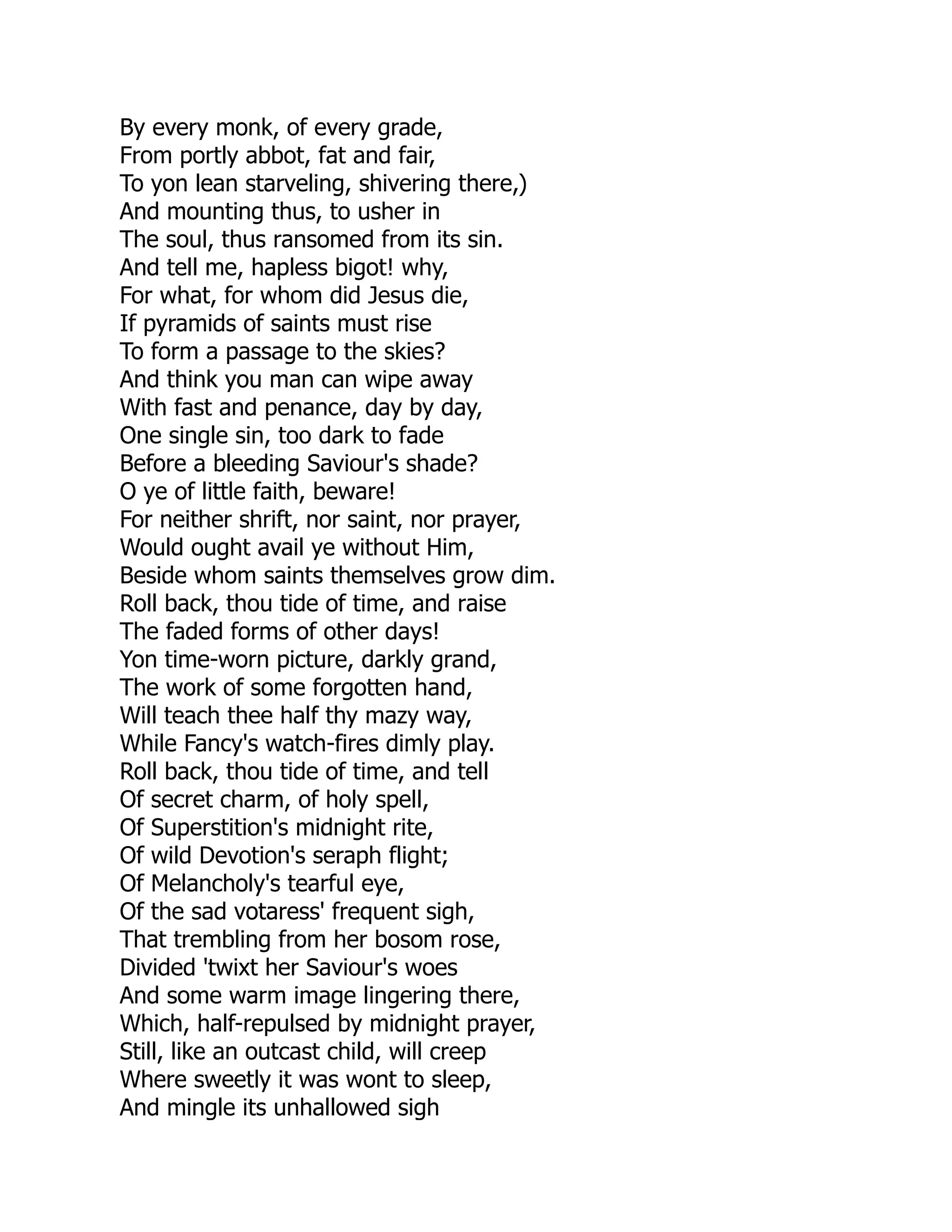 By every monk, of every grade,
From portly abbot, fat and fair,
To yon lean starveling, shivering there,)
And mounting thus, to usher in
The soul, thus ransomed from its sin.
And tell me, hapless bigot! why,
For what, for whom did Jesus die,
If pyramids of saints must rise
To form a passage to the skies?
And think you man can wipe away
With fast and penance, day by day,
One single sin, too dark to fade
Before a bleeding Saviour's shade?
O ye of little faith, beware!
For neither shrift, nor saint, nor prayer,
Would ought avail ye without Him,
Beside whom saints themselves grow dim.
Roll back, thou tide of time, and raise
The faded forms of other days!
Yon time-worn picture, darkly grand,
The work of some forgotten hand,
Will teach thee half thy mazy way,
While Fancy's watch-fires dimly play.
Roll back, thou tide of time, and tell
Of secret charm, of holy spell,
Of Superstition's midnight rite,
Of wild Devotion's seraph flight;
Of Melancholy's tearful eye,
Of the sad votaress' frequent sigh,
That trembling from her bosom rose,
Divided 'twixt her Saviour's woes
And some warm image lingering there,
Which, half-repulsed by midnight prayer,
Still, like an outcast child, will creep
Where sweetly it was wont to sleep,
And mingle its unhallowed sigh
 