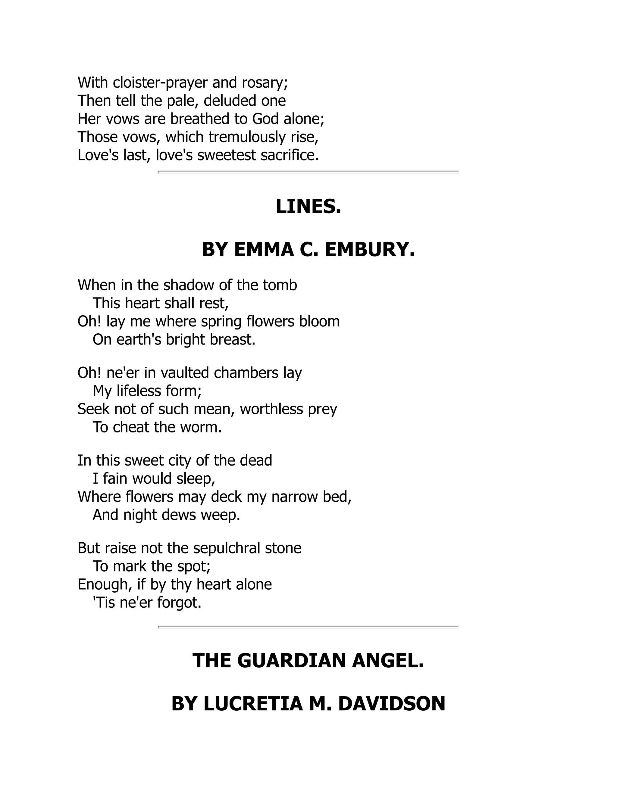With cloister-prayer and rosary;
Then tell the pale, deluded one
Her vows are breathed to God alone;
Those vows, which tremulously rise,
Love's last, love's sweetest sacrifice.
LINES.
BY EMMA C. EMBURY.
When in the shadow of the tomb
This heart shall rest,
Oh! lay me where spring flowers bloom
On earth's bright breast.
Oh! ne'er in vaulted chambers lay
My lifeless form;
Seek not of such mean, worthless prey
To cheat the worm.
In this sweet city of the dead
I fain would sleep,
Where flowers may deck my narrow bed,
And night dews weep.
But raise not the sepulchral stone
To mark the spot;
Enough, if by thy heart alone
'Tis ne'er forgot.
THE GUARDIAN ANGEL.
BY LUCRETIA M. DAVIDSON
 