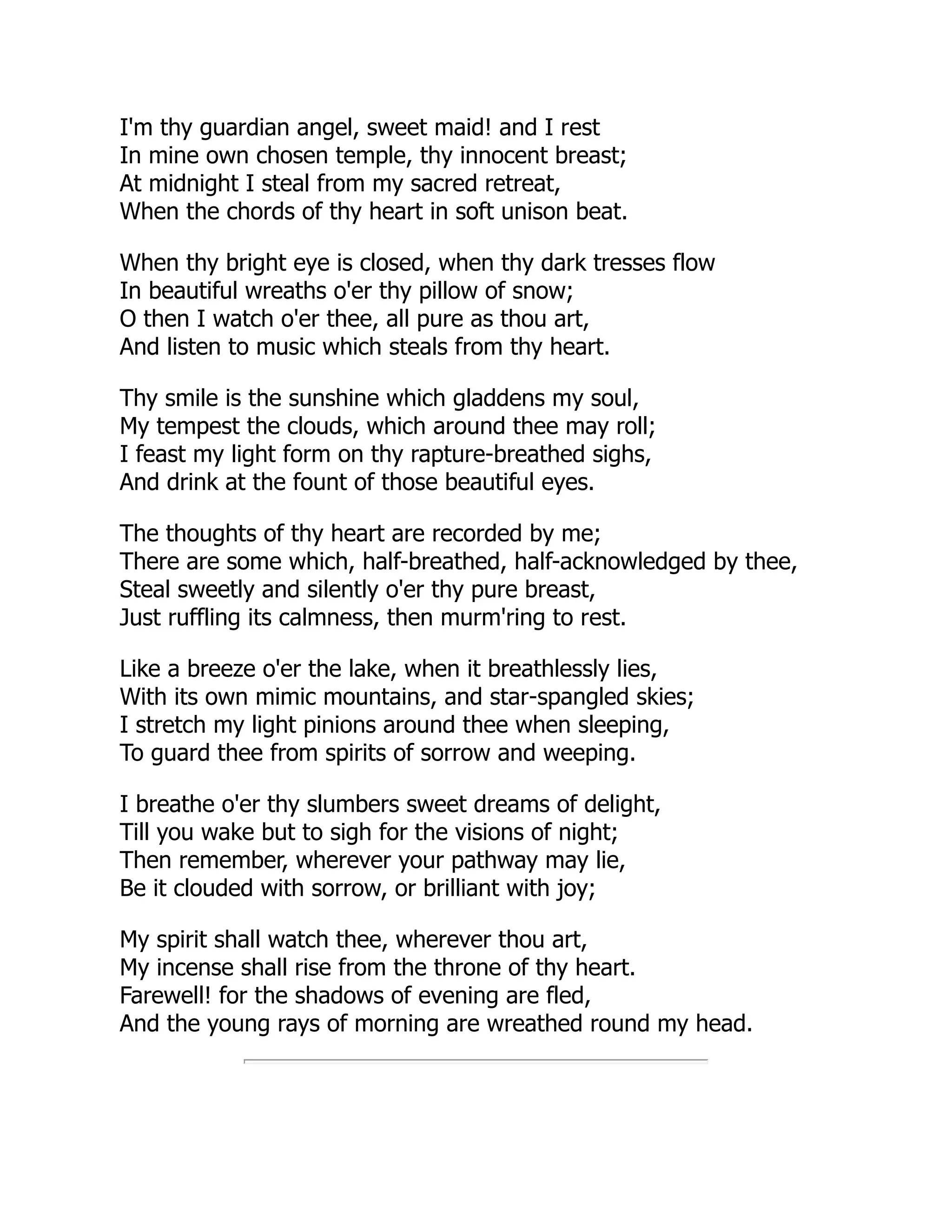 I'm thy guardian angel, sweet maid! and I rest
In mine own chosen temple, thy innocent breast;
At midnight I steal from my sacred retreat,
When the chords of thy heart in soft unison beat.
When thy bright eye is closed, when thy dark tresses flow
In beautiful wreaths o'er thy pillow of snow;
O then I watch o'er thee, all pure as thou art,
And listen to music which steals from thy heart.
Thy smile is the sunshine which gladdens my soul,
My tempest the clouds, which around thee may roll;
I feast my light form on thy rapture-breathed sighs,
And drink at the fount of those beautiful eyes.
The thoughts of thy heart are recorded by me;
There are some which, half-breathed, half-acknowledged by thee,
Steal sweetly and silently o'er thy pure breast,
Just ruffling its calmness, then murm'ring to rest.
Like a breeze o'er the lake, when it breathlessly lies,
With its own mimic mountains, and star-spangled skies;
I stretch my light pinions around thee when sleeping,
To guard thee from spirits of sorrow and weeping.
I breathe o'er thy slumbers sweet dreams of delight,
Till you wake but to sigh for the visions of night;
Then remember, wherever your pathway may lie,
Be it clouded with sorrow, or brilliant with joy;
My spirit shall watch thee, wherever thou art,
My incense shall rise from the throne of thy heart.
Farewell! for the shadows of evening are fled,
And the young rays of morning are wreathed round my head.
 