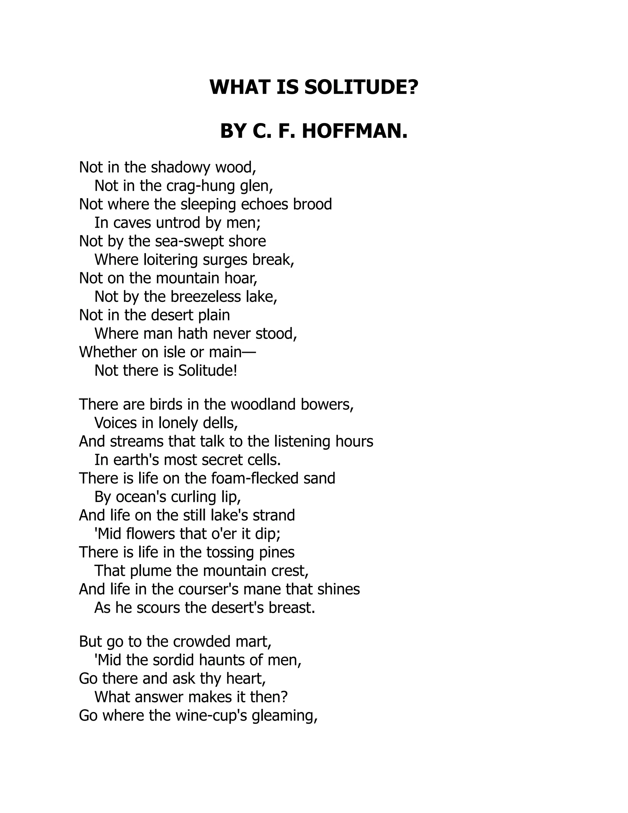 WHAT IS SOLITUDE?
BY C. F. HOFFMAN.
Not in the shadowy wood,
Not in the crag-hung glen,
Not where the sleeping echoes brood
In caves untrod by men;
Not by the sea-swept shore
Where loitering surges break,
Not on the mountain hoar,
Not by the breezeless lake,
Not in the desert plain
Where man hath never stood,
Whether on isle or main—
Not there is Solitude!
There are birds in the woodland bowers,
Voices in lonely dells,
And streams that talk to the listening hours
In earth's most secret cells.
There is life on the foam-flecked sand
By ocean's curling lip,
And life on the still lake's strand
'Mid flowers that o'er it dip;
There is life in the tossing pines
That plume the mountain crest,
And life in the courser's mane that shines
As he scours the desert's breast.
But go to the crowded mart,
'Mid the sordid haunts of men,
Go there and ask thy heart,
What answer makes it then?
Go where the wine-cup's gleaming,
 