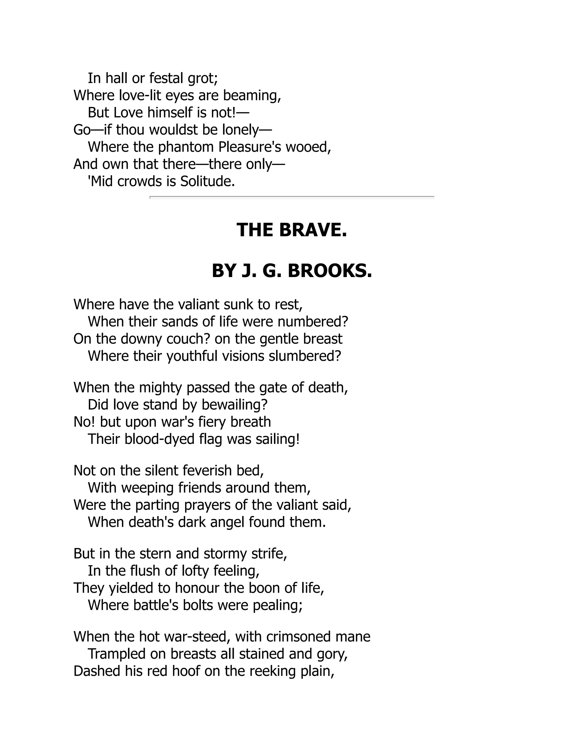 In hall or festal grot;
Where love-lit eyes are beaming,
But Love himself is not!—
Go—if thou wouldst be lonely—
Where the phantom Pleasure's wooed,
And own that there—there only—
'Mid crowds is Solitude.
THE BRAVE.
BY J. G. BROOKS.
Where have the valiant sunk to rest,
When their sands of life were numbered?
On the downy couch? on the gentle breast
Where their youthful visions slumbered?
When the mighty passed the gate of death,
Did love stand by bewailing?
No! but upon war's fiery breath
Their blood-dyed flag was sailing!
Not on the silent feverish bed,
With weeping friends around them,
Were the parting prayers of the valiant said,
When death's dark angel found them.
But in the stern and stormy strife,
In the flush of lofty feeling,
They yielded to honour the boon of life,
Where battle's bolts were pealing;
When the hot war-steed, with crimsoned mane
Trampled on breasts all stained and gory,
Dashed his red hoof on the reeking plain,
 