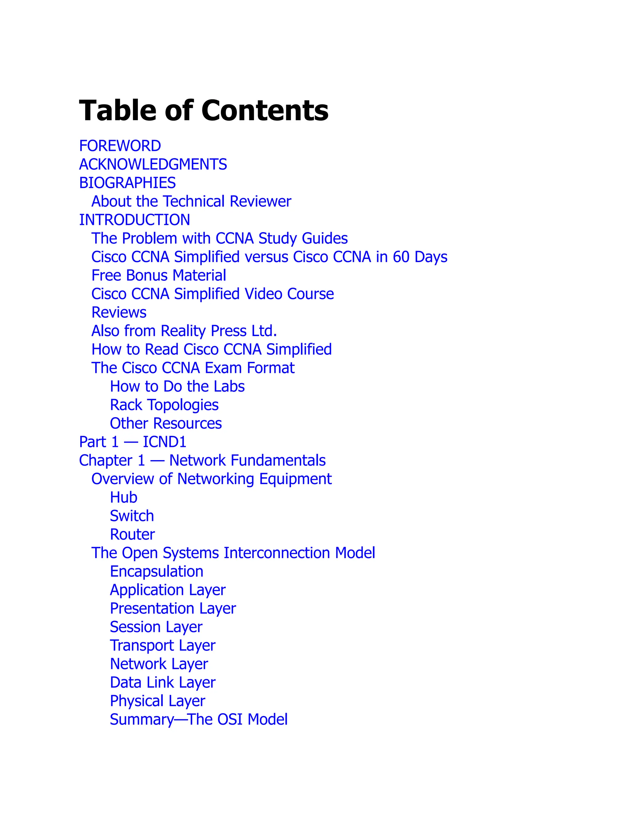 Table of Contents
FOREWORD
ACKNOWLEDGMENTS
BIOGRAPHIES
About the Technical Reviewer
INTRODUCTION
The Problem with CCNA Study Guides
Cisco CCNA Simplified versus Cisco CCNA in 60 Days
Free Bonus Material
Cisco CCNA Simplified Video Course
Reviews
Also from Reality Press Ltd.
How to Read Cisco CCNA Simplified
The Cisco CCNA Exam Format
How to Do the Labs
Rack Topologies
Other Resources
Part 1 — ICND1
Chapter 1 — Network Fundamentals
Overview of Networking Equipment
Hub
Switch
Router
The Open Systems Interconnection Model
Encapsulation
Application Layer
Presentation Layer
Session Layer
Transport Layer
Network Layer
Data Link Layer
Physical Layer
Summary—The OSI Model
 