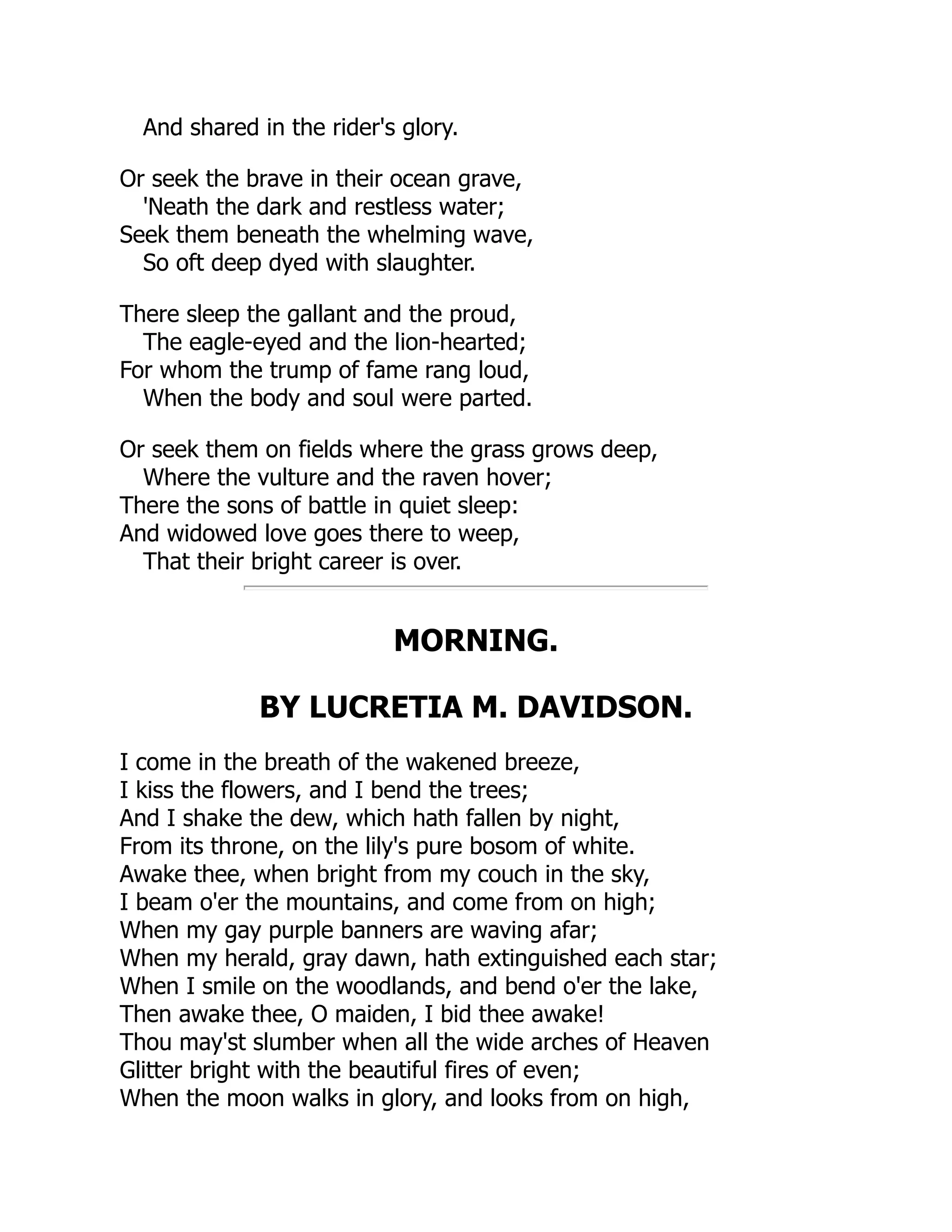 And shared in the rider's glory.
Or seek the brave in their ocean grave,
'Neath the dark and restless water;
Seek them beneath the whelming wave,
So oft deep dyed with slaughter.
There sleep the gallant and the proud,
The eagle-eyed and the lion-hearted;
For whom the trump of fame rang loud,
When the body and soul were parted.
Or seek them on fields where the grass grows deep,
Where the vulture and the raven hover;
There the sons of battle in quiet sleep:
And widowed love goes there to weep,
That their bright career is over.
MORNING.
BY LUCRETIA M. DAVIDSON.
I come in the breath of the wakened breeze,
I kiss the flowers, and I bend the trees;
And I shake the dew, which hath fallen by night,
From its throne, on the lily's pure bosom of white.
Awake thee, when bright from my couch in the sky,
I beam o'er the mountains, and come from on high;
When my gay purple banners are waving afar;
When my herald, gray dawn, hath extinguished each star;
When I smile on the woodlands, and bend o'er the lake,
Then awake thee, O maiden, I bid thee awake!
Thou may'st slumber when all the wide arches of Heaven
Glitter bright with the beautiful fires of even;
When the moon walks in glory, and looks from on high,
 
