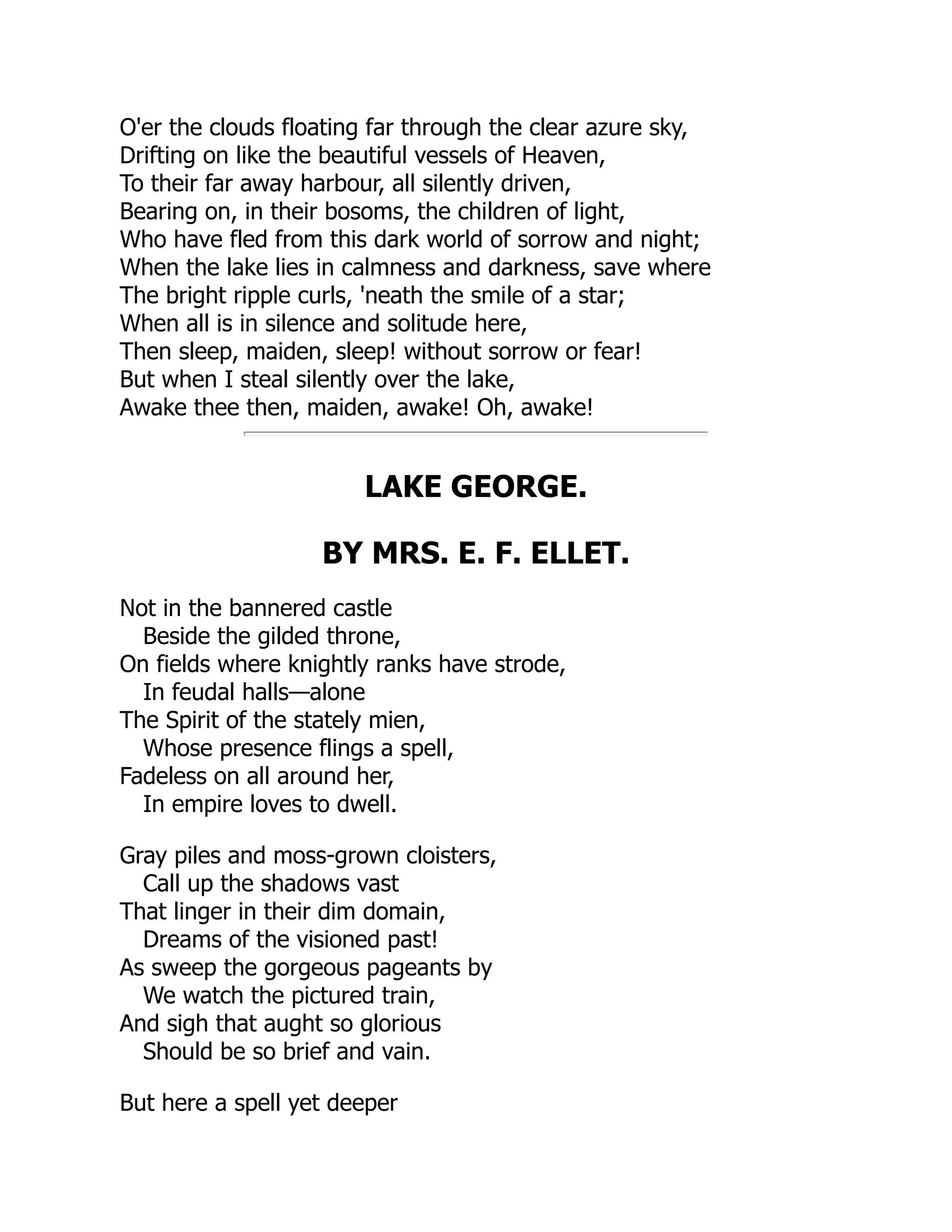 O'er the clouds floating far through the clear azure sky,
Drifting on like the beautiful vessels of Heaven,
To their far away harbour, all silently driven,
Bearing on, in their bosoms, the children of light,
Who have fled from this dark world of sorrow and night;
When the lake lies in calmness and darkness, save where
The bright ripple curls, 'neath the smile of a star;
When all is in silence and solitude here,
Then sleep, maiden, sleep! without sorrow or fear!
But when I steal silently over the lake,
Awake thee then, maiden, awake! Oh, awake!
LAKE GEORGE.
BY MRS. E. F. ELLET.
Not in the bannered castle
Beside the gilded throne,
On fields where knightly ranks have strode,
In feudal halls—alone
The Spirit of the stately mien,
Whose presence flings a spell,
Fadeless on all around her,
In empire loves to dwell.
Gray piles and moss-grown cloisters,
Call up the shadows vast
That linger in their dim domain,
Dreams of the visioned past!
As sweep the gorgeous pageants by
We watch the pictured train,
And sigh that aught so glorious
Should be so brief and vain.
But here a spell yet deeper
 