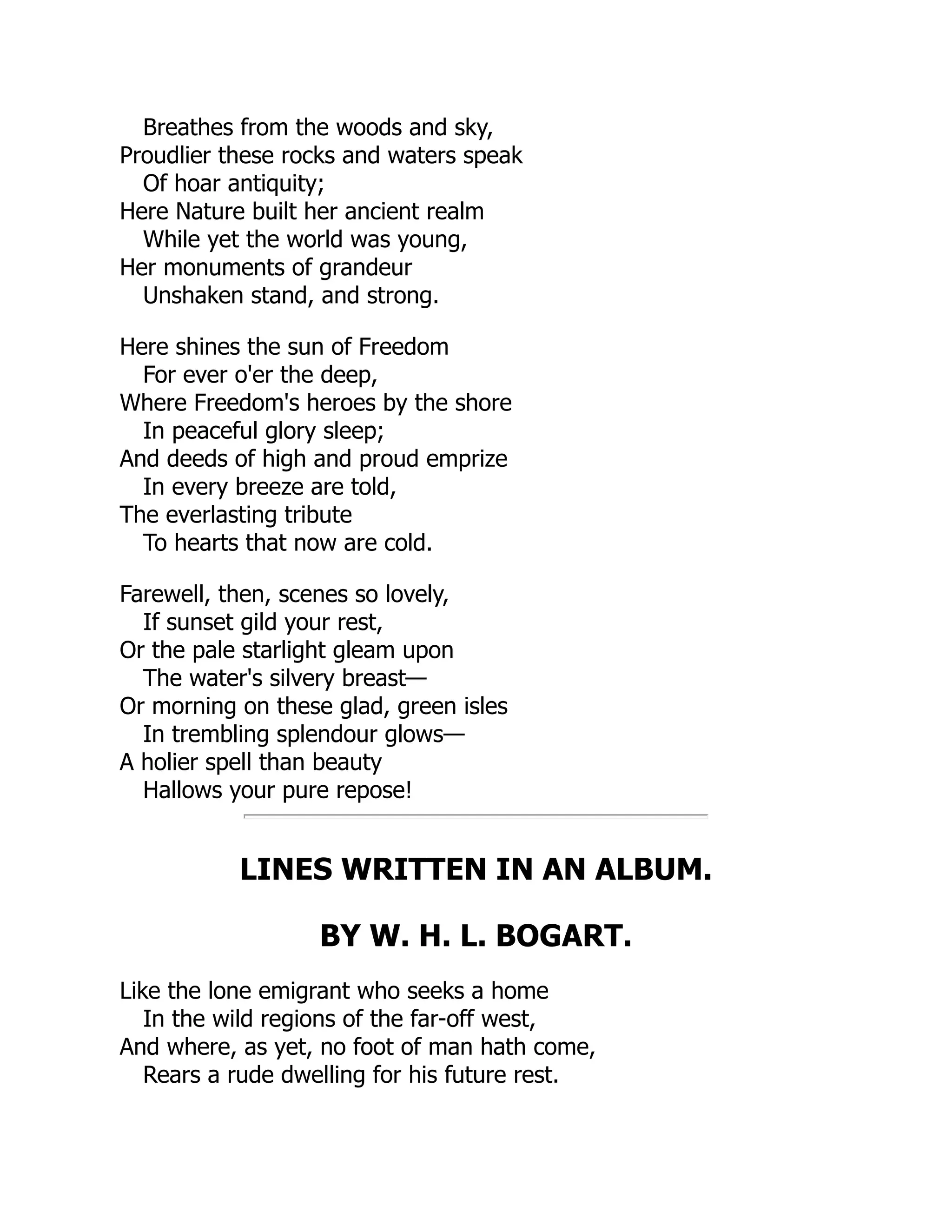 Breathes from the woods and sky,
Proudlier these rocks and waters speak
Of hoar antiquity;
Here Nature built her ancient realm
While yet the world was young,
Her monuments of grandeur
Unshaken stand, and strong.
Here shines the sun of Freedom
For ever o'er the deep,
Where Freedom's heroes by the shore
In peaceful glory sleep;
And deeds of high and proud emprize
In every breeze are told,
The everlasting tribute
To hearts that now are cold.
Farewell, then, scenes so lovely,
If sunset gild your rest,
Or the pale starlight gleam upon
The water's silvery breast—
Or morning on these glad, green isles
In trembling splendour glows—
A holier spell than beauty
Hallows your pure repose!
LINES WRITTEN IN AN ALBUM.
BY W. H. L. BOGART.
Like the lone emigrant who seeks a home
In the wild regions of the far-off west,
And where, as yet, no foot of man hath come,
Rears a rude dwelling for his future rest.
 