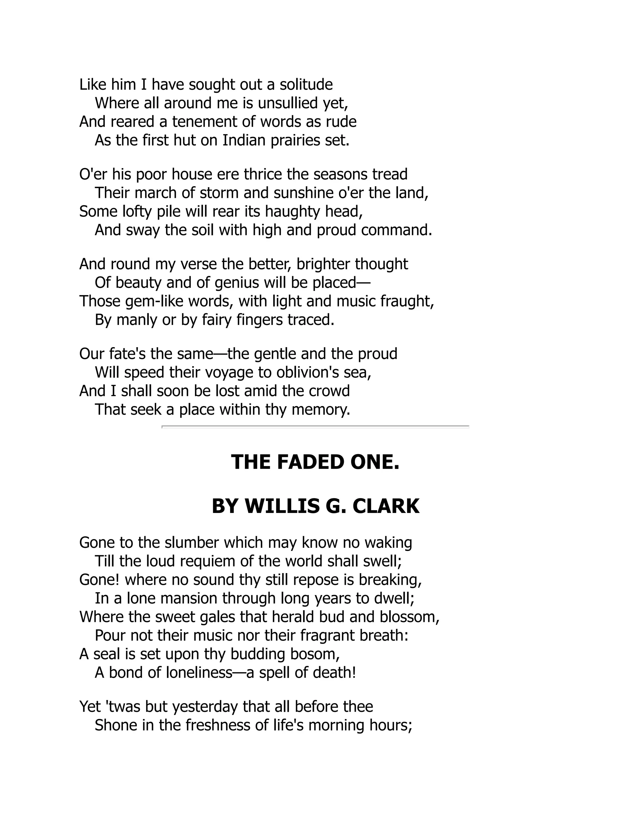 Like him I have sought out a solitude
Where all around me is unsullied yet,
And reared a tenement of words as rude
As the first hut on Indian prairies set.
O'er his poor house ere thrice the seasons tread
Their march of storm and sunshine o'er the land,
Some lofty pile will rear its haughty head,
And sway the soil with high and proud command.
And round my verse the better, brighter thought
Of beauty and of genius will be placed—
Those gem-like words, with light and music fraught,
By manly or by fairy fingers traced.
Our fate's the same—the gentle and the proud
Will speed their voyage to oblivion's sea,
And I shall soon be lost amid the crowd
That seek a place within thy memory.
THE FADED ONE.
BY WILLIS G. CLARK
Gone to the slumber which may know no waking
Till the loud requiem of the world shall swell;
Gone! where no sound thy still repose is breaking,
In a lone mansion through long years to dwell;
Where the sweet gales that herald bud and blossom,
Pour not their music nor their fragrant breath:
A seal is set upon thy budding bosom,
A bond of loneliness—a spell of death!
Yet 'twas but yesterday that all before thee
Shone in the freshness of life's morning hours;
 