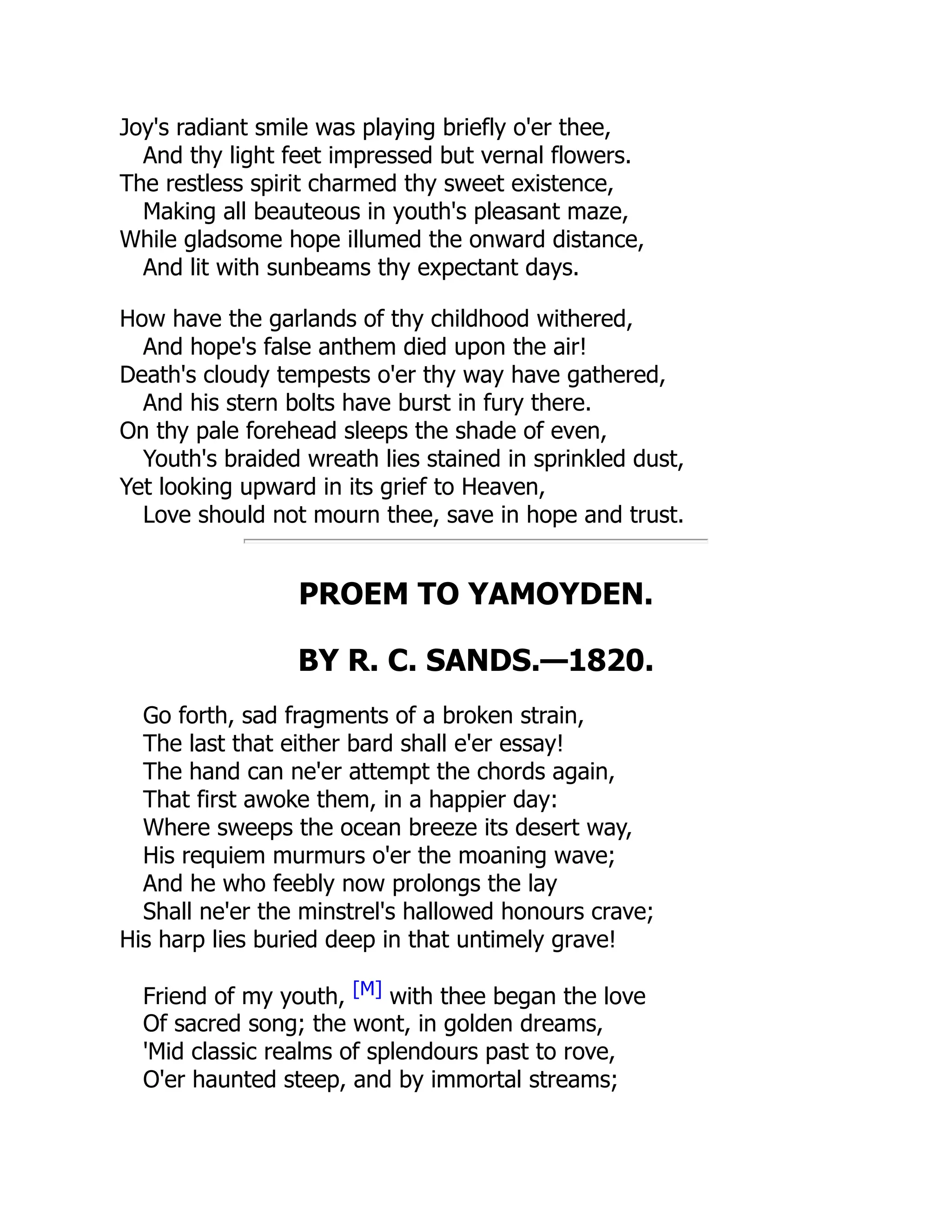 Joy's radiant smile was playing briefly o'er thee,
And thy light feet impressed but vernal flowers.
The restless spirit charmed thy sweet existence,
Making all beauteous in youth's pleasant maze,
While gladsome hope illumed the onward distance,
And lit with sunbeams thy expectant days.
How have the garlands of thy childhood withered,
And hope's false anthem died upon the air!
Death's cloudy tempests o'er thy way have gathered,
And his stern bolts have burst in fury there.
On thy pale forehead sleeps the shade of even,
Youth's braided wreath lies stained in sprinkled dust,
Yet looking upward in its grief to Heaven,
Love should not mourn thee, save in hope and trust.
PROEM TO YAMOYDEN.
BY R. C. SANDS.—1820.
Go forth, sad fragments of a broken strain,
The last that either bard shall e'er essay!
The hand can ne'er attempt the chords again,
That first awoke them, in a happier day:
Where sweeps the ocean breeze its desert way,
His requiem murmurs o'er the moaning wave;
And he who feebly now prolongs the lay
Shall ne'er the minstrel's hallowed honours crave;
His harp lies buried deep in that untimely grave!
Friend of my youth, [M] with thee began the love
Of sacred song; the wont, in golden dreams,
'Mid classic realms of splendours past to rove,
O'er haunted steep, and by immortal streams;
 