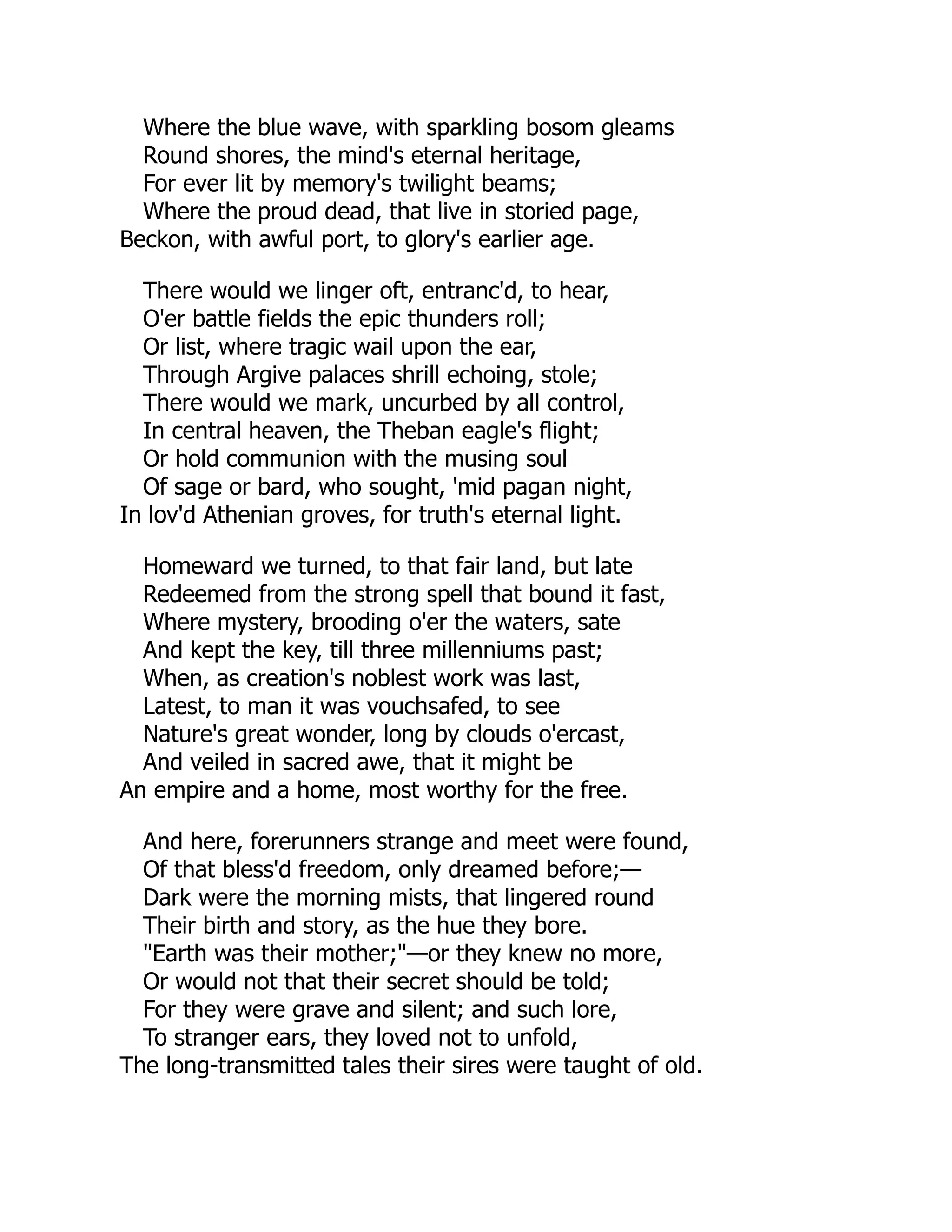 Where the blue wave, with sparkling bosom gleams
Round shores, the mind's eternal heritage,
For ever lit by memory's twilight beams;
Where the proud dead, that live in storied page,
Beckon, with awful port, to glory's earlier age.
There would we linger oft, entranc'd, to hear,
O'er battle fields the epic thunders roll;
Or list, where tragic wail upon the ear,
Through Argive palaces shrill echoing, stole;
There would we mark, uncurbed by all control,
In central heaven, the Theban eagle's flight;
Or hold communion with the musing soul
Of sage or bard, who sought, 'mid pagan night,
In lov'd Athenian groves, for truth's eternal light.
Homeward we turned, to that fair land, but late
Redeemed from the strong spell that bound it fast,
Where mystery, brooding o'er the waters, sate
And kept the key, till three millenniums past;
When, as creation's noblest work was last,
Latest, to man it was vouchsafed, to see
Nature's great wonder, long by clouds o'ercast,
And veiled in sacred awe, that it might be
An empire and a home, most worthy for the free.
And here, forerunners strange and meet were found,
Of that bless'd freedom, only dreamed before;—
Dark were the morning mists, that lingered round
Their birth and story, as the hue they bore.
"Earth was their mother;"—or they knew no more,
Or would not that their secret should be told;
For they were grave and silent; and such lore,
To stranger ears, they loved not to unfold,
The long-transmitted tales their sires were taught of old.
 
