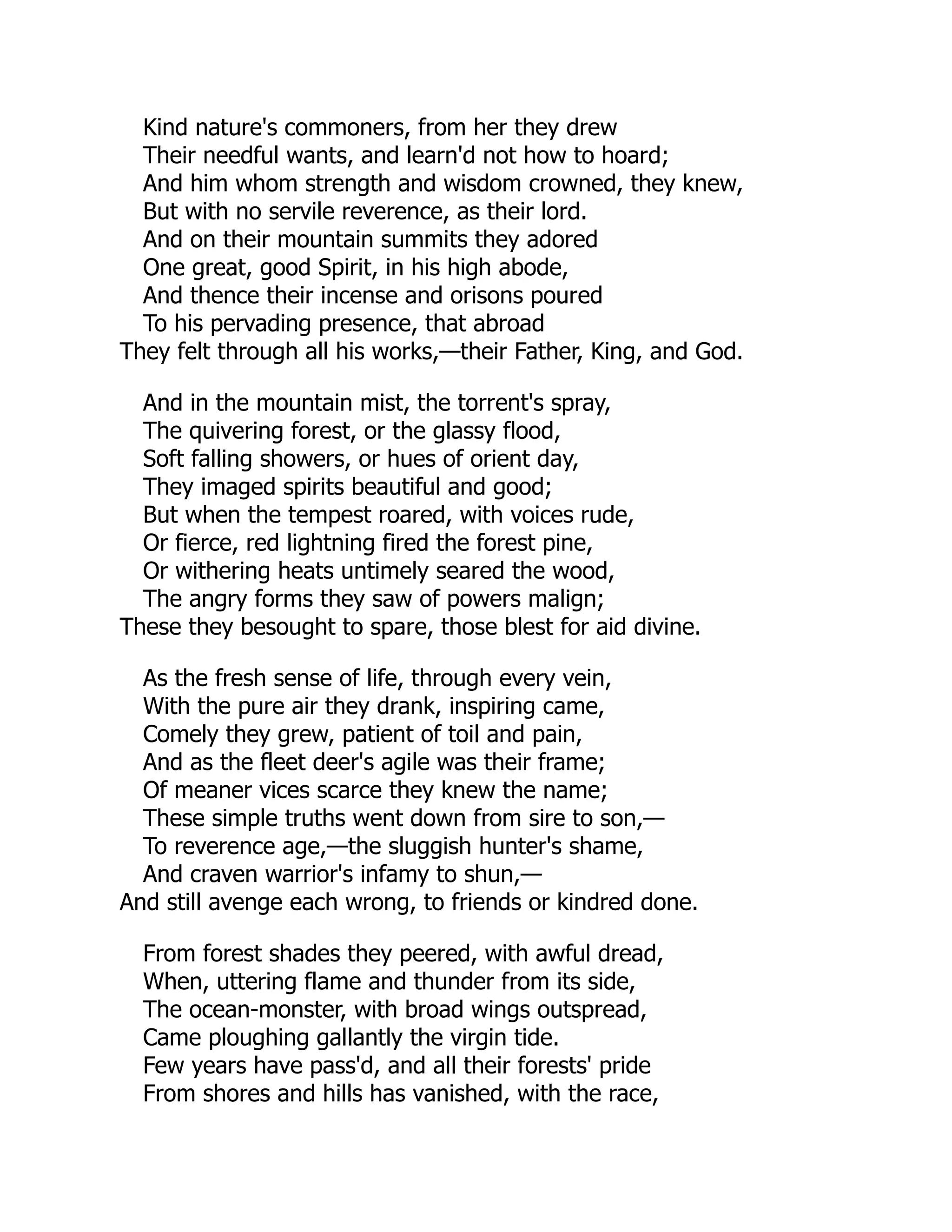 Kind nature's commoners, from her they drew
Their needful wants, and learn'd not how to hoard;
And him whom strength and wisdom crowned, they knew,
But with no servile reverence, as their lord.
And on their mountain summits they adored
One great, good Spirit, in his high abode,
And thence their incense and orisons poured
To his pervading presence, that abroad
They felt through all his works,—their Father, King, and God.
And in the mountain mist, the torrent's spray,
The quivering forest, or the glassy flood,
Soft falling showers, or hues of orient day,
They imaged spirits beautiful and good;
But when the tempest roared, with voices rude,
Or fierce, red lightning fired the forest pine,
Or withering heats untimely seared the wood,
The angry forms they saw of powers malign;
These they besought to spare, those blest for aid divine.
As the fresh sense of life, through every vein,
With the pure air they drank, inspiring came,
Comely they grew, patient of toil and pain,
And as the fleet deer's agile was their frame;
Of meaner vices scarce they knew the name;
These simple truths went down from sire to son,—
To reverence age,—the sluggish hunter's shame,
And craven warrior's infamy to shun,—
And still avenge each wrong, to friends or kindred done.
From forest shades they peered, with awful dread,
When, uttering flame and thunder from its side,
The ocean-monster, with broad wings outspread,
Came ploughing gallantly the virgin tide.
Few years have pass'd, and all their forests' pride
From shores and hills has vanished, with the race,
 