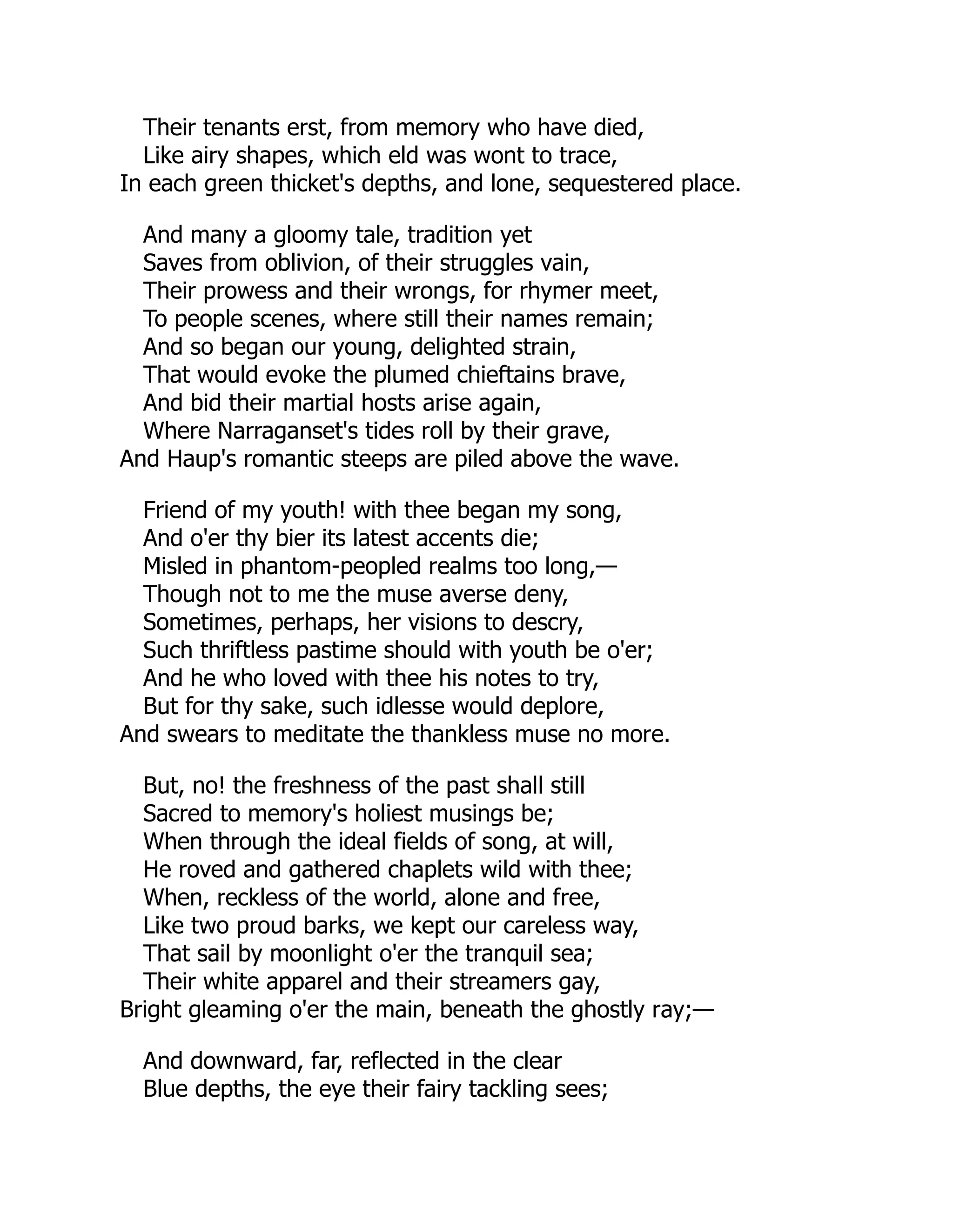 Their tenants erst, from memory who have died,
Like airy shapes, which eld was wont to trace,
In each green thicket's depths, and lone, sequestered place.
And many a gloomy tale, tradition yet
Saves from oblivion, of their struggles vain,
Their prowess and their wrongs, for rhymer meet,
To people scenes, where still their names remain;
And so began our young, delighted strain,
That would evoke the plumed chieftains brave,
And bid their martial hosts arise again,
Where Narraganset's tides roll by their grave,
And Haup's romantic steeps are piled above the wave.
Friend of my youth! with thee began my song,
And o'er thy bier its latest accents die;
Misled in phantom-peopled realms too long,—
Though not to me the muse averse deny,
Sometimes, perhaps, her visions to descry,
Such thriftless pastime should with youth be o'er;
And he who loved with thee his notes to try,
But for thy sake, such idlesse would deplore,
And swears to meditate the thankless muse no more.
But, no! the freshness of the past shall still
Sacred to memory's holiest musings be;
When through the ideal fields of song, at will,
He roved and gathered chaplets wild with thee;
When, reckless of the world, alone and free,
Like two proud barks, we kept our careless way,
That sail by moonlight o'er the tranquil sea;
Their white apparel and their streamers gay,
Bright gleaming o'er the main, beneath the ghostly ray;—
And downward, far, reflected in the clear
Blue depths, the eye their fairy tackling sees;
 