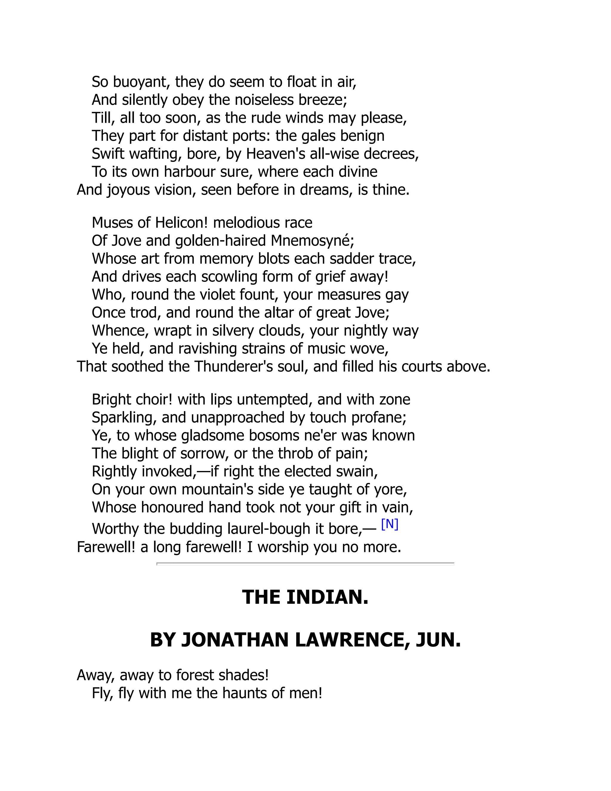 So buoyant, they do seem to float in air,
And silently obey the noiseless breeze;
Till, all too soon, as the rude winds may please,
They part for distant ports: the gales benign
Swift wafting, bore, by Heaven's all-wise decrees,
To its own harbour sure, where each divine
And joyous vision, seen before in dreams, is thine.
Muses of Helicon! melodious race
Of Jove and golden-haired Mnemosyné;
Whose art from memory blots each sadder trace,
And drives each scowling form of grief away!
Who, round the violet fount, your measures gay
Once trod, and round the altar of great Jove;
Whence, wrapt in silvery clouds, your nightly way
Ye held, and ravishing strains of music wove,
That soothed the Thunderer's soul, and filled his courts above.
Bright choir! with lips untempted, and with zone
Sparkling, and unapproached by touch profane;
Ye, to whose gladsome bosoms ne'er was known
The blight of sorrow, or the throb of pain;
Rightly invoked,—if right the elected swain,
On your own mountain's side ye taught of yore,
Whose honoured hand took not your gift in vain,
Worthy the budding laurel-bough it bore,— [N]
Farewell! a long farewell! I worship you no more.
THE INDIAN.
BY JONATHAN LAWRENCE, JUN.
Away, away to forest shades!
Fly, fly with me the haunts of men!
 